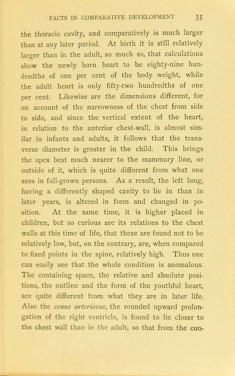 the thoracic cavity, and comparatively is much larger than at any later period. At birth it is still relatively larger than in the adult, so much so, that calculations show the newly born heart to be eighty-nine hun- dredths of one per cent of the body weight, while the adult heart is only fifty-two hundredths of one per cent. Likewise are the dimensions different, for on account of the narrowness of the chest from side to side, and since the vertical extent of the heart, in relation to the anterior chest-wall, is almost sim- ilar in infants and adults, it follows that the trans- verse diameter is greater in the child. This brings the apex beat much nearer to the mammary line, or outside of it, which is quite different from what one sees in full-grown persons. As a result, the left lung, having a differently shaped cavity to lie in than in later years, is altered in form and changed in po- sition. At the same time, it is higher placed in children, but so curious are its relations to the chest walls at this time of life, that these are found not to be relatively low, but, on the contrary, are, when compared to fixed points in the spine, relatively high. Thus one can easily see that the whole condition is anomalous. The containing space, the relative and absolute posi- tions, the outline and the form of the youthful heart, are quite different from what they are in later life. Also the conus arteriosus, the rounded upward prolon- gation of the right ventricle, is found to lie closer to the chest wall than in the adult, so that from the con-