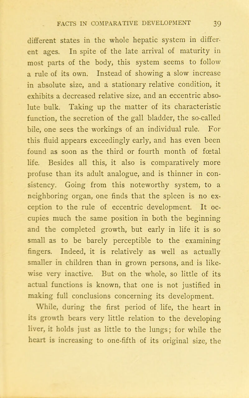 different states in the whole hepatic system in differ- ent ages. In spite of the late arrival of maturity in most parts of the body, this system seems to follow a rule of its own. Instead of showing a slow increase in absolute size, and a stationary relative condition, it exhibits a decreased relative size, and an eccentric abso- lute bulk. Taking up the matter of its characteristic function, the secretion of the gall bladder, the so-called bile, one sees the workings of an individual rule. For this fluid appears exceedingly early, and has even been found as soon as the third or fourth month of foetal life. Besides all this, it also is comparatively more profuse than its adult analogue, and is thinner in con- sistency. Going from this noteworthy system, to a neighboring organ, one finds that the spleen is no ex- ception to the rule of eccentric development. It oc- cupies much the same position in both the beginning and the completed growth, but early in life it is so small as to be barely perceptible to the examining fingers. Indeed, it is relatively as well as actually smaller in children than in grown persons, and is like- wise very inactive. But on the whole, so little of its actual functions is known, that one is not justified in making full conclusions concerning its development. While, during the first period of life, the heart in its growth bears very little relation to the developing liver, it holds just as little to the lungs; for while the heart is increasing to one-fifth of its original size, the
