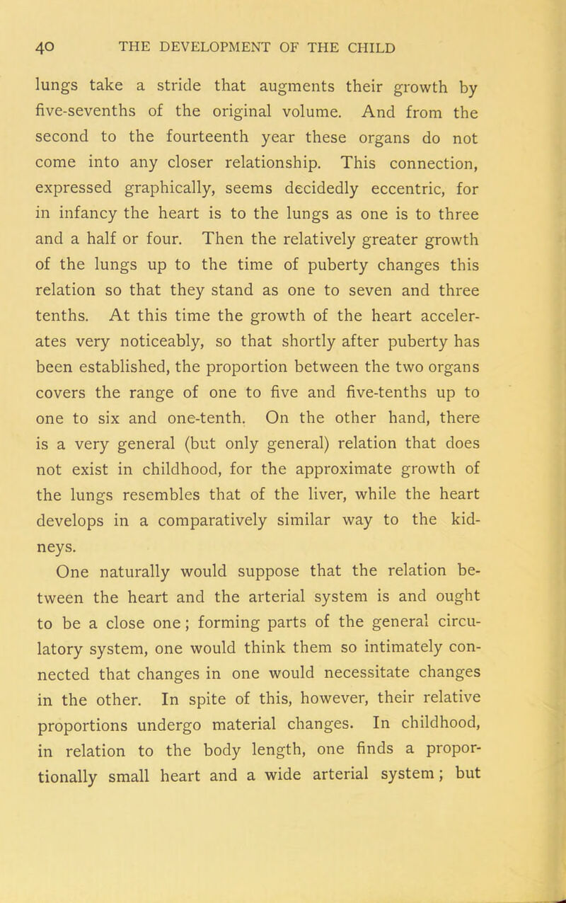lungs take a stride that augments their growth by five-sevenths of the original volume. And from the second to the fourteenth year these organs do not come into any closer relationship. This connection, expressed graphically, seems decidedly eccentric, for in infancy the heart is to the lungs as one is to three and a half or four. Then the relatively greater growth of the lungs up to the time of puberty changes this relation so that they stand as one to seven and three tenths. At this time the growth of the heart acceler- ates very noticeably, so that shortly after puberty has been established, the proportion between the two organs covers the range of one to five and five-tenths up to one to six and one-tenth. On the other hand, there is a very general (but only general) relation that does not exist in childhood, for the approximate growth of the lungs resembles that of the liver, while the heart develops in a comparatively similar way to the kid- neys. One naturally would suppose that the relation be- tween the heart and the arterial system is and ought to be a close one; forming parts of the general circu- latory system, one would think them so intimately con- nected that changes in one would necessitate changes in the other. In spite of this, however, their relative proportions undergo material changes. In childhood, in relation to the body length, one finds a propor- tionally small heart and a wide arterial system; but