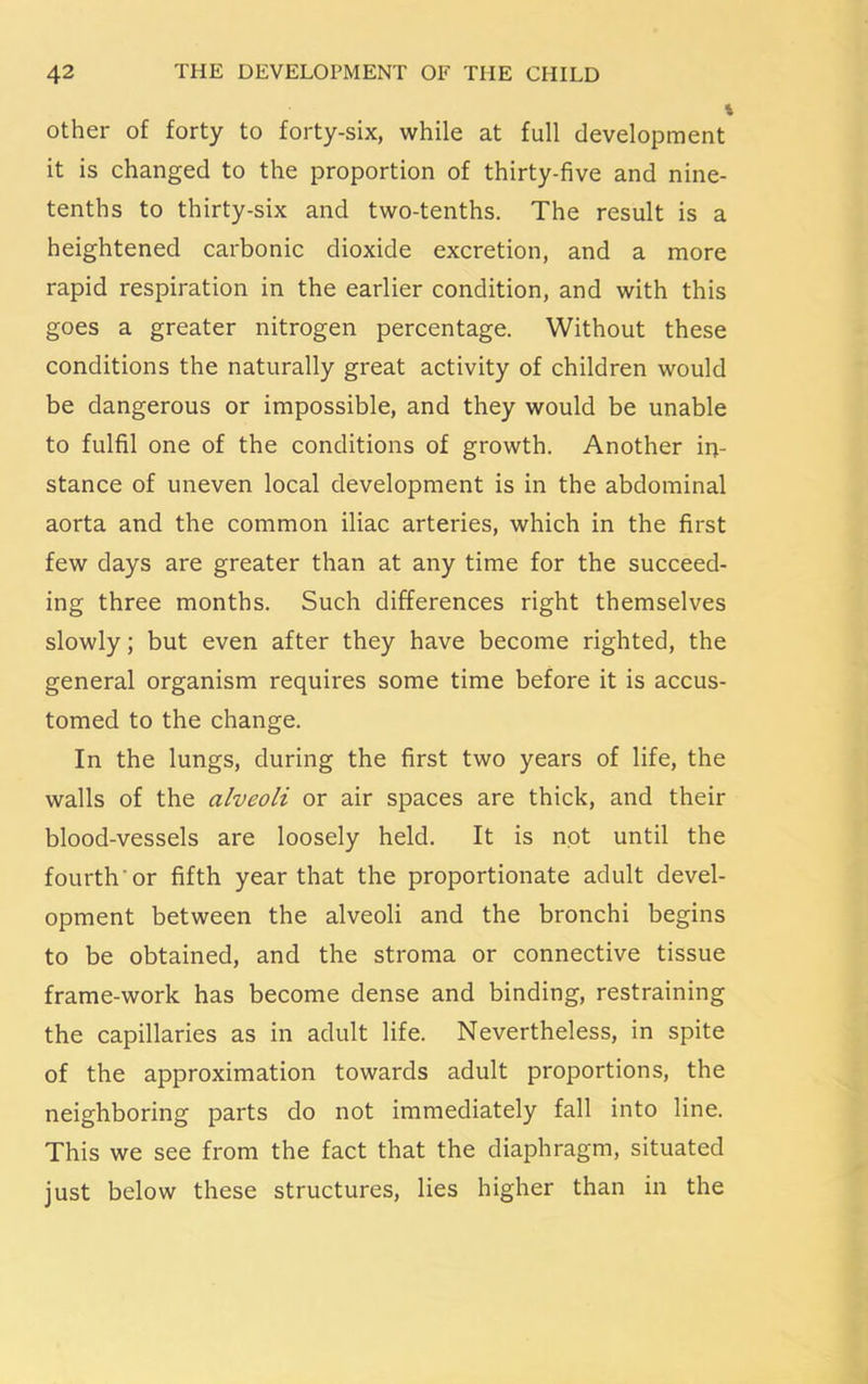 other of forty to forty-six, while at full development it is changed to the proportion of thirty-five and nine- tenths to thirty-six and two-tenths. The result is a heightened carbonic dioxide excretion, and a more rapid respiration in the earlier condition, and with this goes a greater nitrogen percentage. Without these conditions the naturally great activity of children would be dangerous or impossible, and they would be unable to fulfil one of the conditions of growth. Another in- stance of uneven local development is in the abdominal aorta and the common iliac arteries, which in the first few days are greater than at any time for the succeed- ing three months. Such differences right themselves slowly; but even after they have become righted, the general organism requires some time before it is accus- tomed to the change. In the lungs, during the first two years of life, the walls of the alveoli or air spaces are thick, and their blood-vessels are loosely held. It is not until the fourth or fifth year that the proportionate adult devel- opment between the alveoli and the bronchi begins to be obtained, and the stroma or connective tissue frame-work has become dense and binding, restraining the capillaries as in adult life. Nevertheless, in spite of the approximation towards adult proportions, the neighboring parts do not immediately fall into line. This we see from the fact that the diaphragm, situated just below these structures, lies higher than in the
