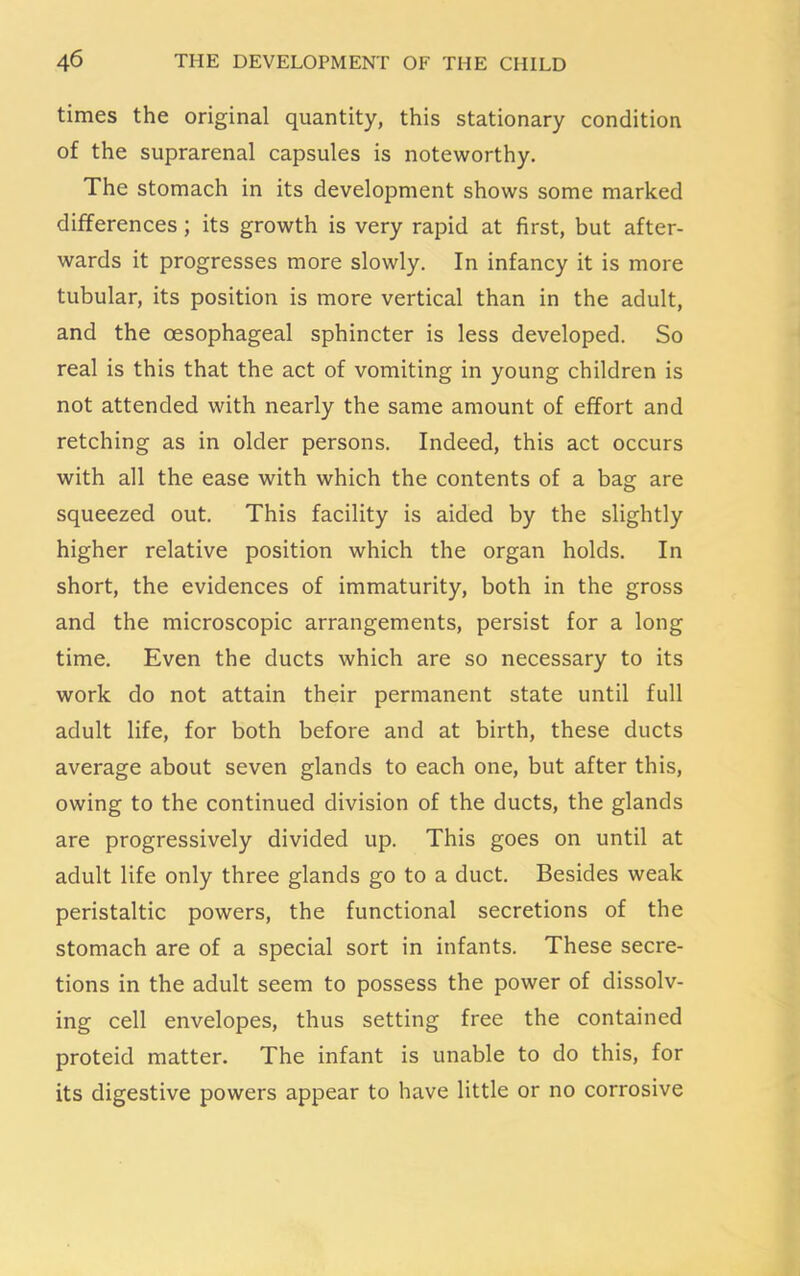 times the original quantity, this stationary condition of the suprarenal capsules is noteworthy. The stomach in its development shows some marked differences ; its growth is very rapid at first, but after- wards it progresses more slowly. In infancy it is more tubular, its position is more vertical than in the adult, and the oesophageal sphincter is less developed. So real is this that the act of vomiting in young children is not attended with nearly the same amount of effort and retching as in older persons. Indeed, this act occurs with all the ease with which the contents of a bag are squeezed out. This facility is aided by the slightly higher relative position which the organ holds. In short, the evidences of immaturity, both in the gross and the microscopic arrangements, persist for a long time. Even the ducts which are so necessary to its work do not attain their permanent state until full adult life, for both before and at birth, these ducts average about seven glands to each one, but after this, owing to the continued division of the ducts, the glands are progressively divided up. This goes on until at adult life only three glands go to a duct. Besides weak peristaltic powers, the functional secretions of the stomach are of a special sort in infants. These secre- tions in the adult seem to possess the power of dissolv- ing cell envelopes, thus setting free the contained proteid matter. The infant is unable to do this, for its digestive powers appear to have little or no corrosive