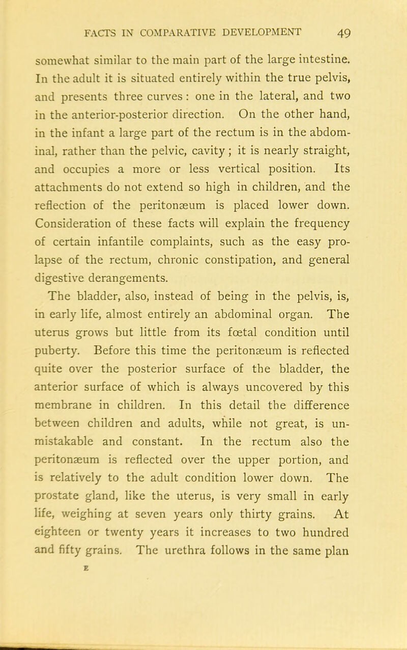 somewhat similar to the main part of the large intestine. In the adult it is situated entirely within the true pelvis, and presents three curves: one in the lateral, and two in the anterior-posterior direction. On the other hand, in the infant a large part of the rectum is in the abdom- inal, rather than the pelvic, cavity; it is nearly straight, and occupies a more or less vertical position. Its attachments do not extend so high in children, and the reflection of the peritonaeum is placed lower down. Consideration of these facts will explain the frequency of certain infantile complaints, such as the easy pro- lapse of the rectum, chronic constipation, and general digestive derangements. The bladder, also, instead of being in the pelvis, is, in early life, almost entirely an abdominal organ. The uterus grows but little from its foetal condition until puberty. Before this time the peritonaeum is reflected quite over the posterior surface of the bladder, the anterior surface of which is always uncovered by this membrane in children. In this detail the difference between children and adults, while not great, is un- mistakable and constant. In the rectum also the peritonaeum is reflected over the upper portion, and is relatively to the adult condition lower down. The prostate gland, like the uterus, is very small in early life, weighing at seven years only thirty grains. At eighteen or twenty years it increases to two hundred and fifty grains. The urethra follows in the same plan