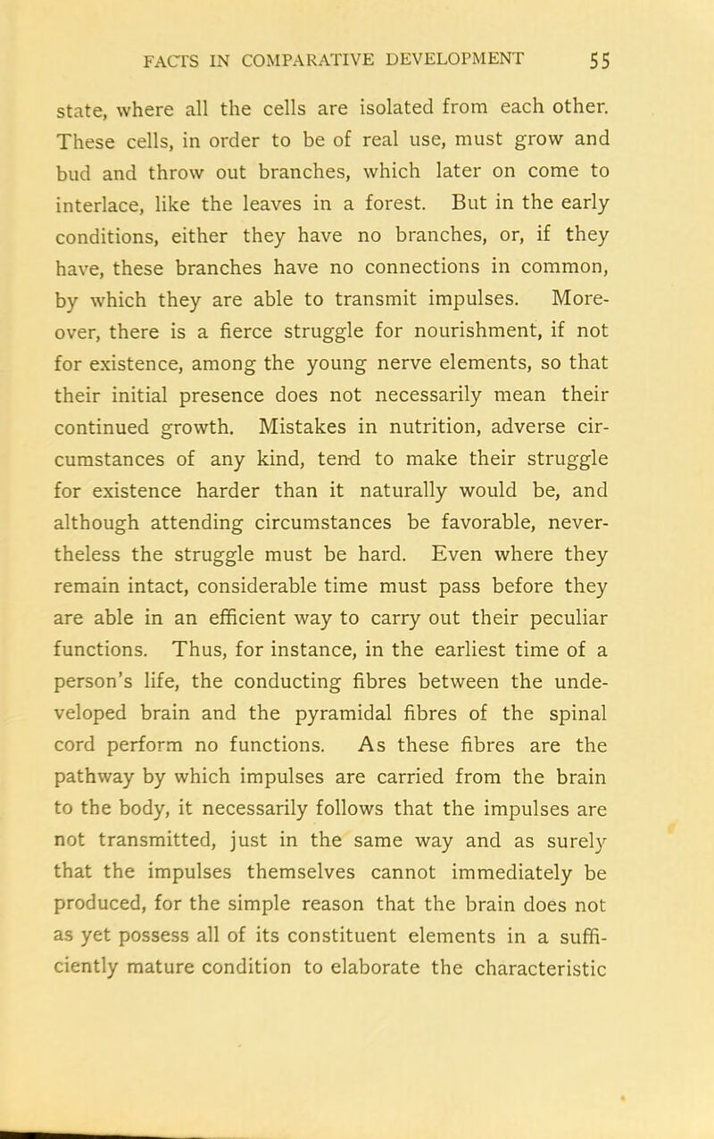 state, where all the cells are isolated from each other. These cells, in order to be of real use, must grow and bud and throw out branches, which later on come to interlace, like the leaves in a forest. But in the early conditions, either they have no branches, or, if they have, these branches have no connections in common, by which they are able to transmit impulses. More- over, there is a fierce struggle for nourishment, if not for existence, among the young nerve elements, so that their initial presence does not necessarily mean their continued growth. Mistakes in nutrition, adverse cir- cumstances of any kind, tend to make their struggle for existence harder than it naturally would be, and although attending circumstances be favorable, never- theless the struggle must be hard. Even where they remain intact, considerable time must pass before they are able in an efficient way to carry out their peculiar functions. Thus, for instance, in the earliest time of a person’s life, the conducting fibres between the unde- veloped brain and the pyramidal fibres of the spinal cord perform no functions. As these fibres are the pathway by which impulses are carried from the brain to the body, it necessarily follows that the impulses are not transmitted, just in the same way and as surely that the impulses themselves cannot immediately be produced, for the simple reason that the brain does not as yet possess all of its constituent elements in a suffi- ciently mature condition to elaborate the characteristic