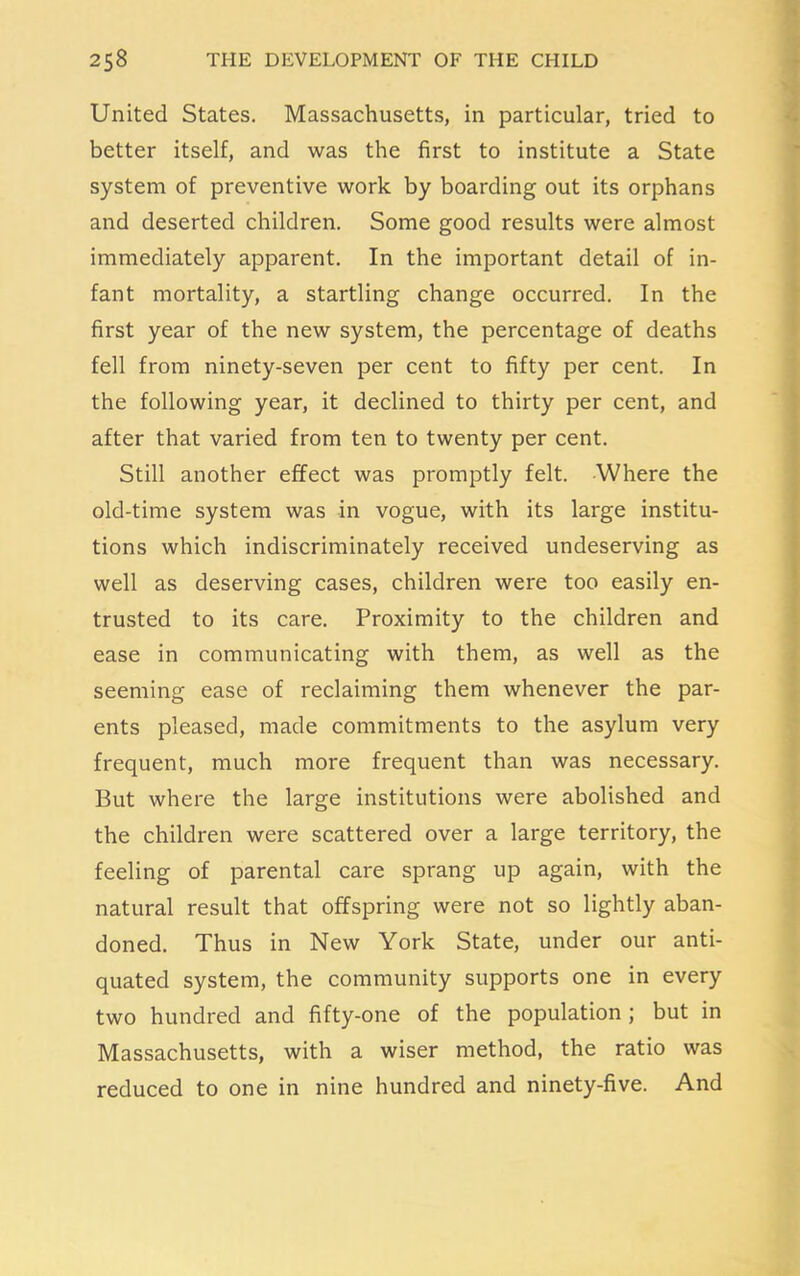 United States. Massachusetts, in particular, tried to better itself, and was the first to institute a State system of preventive work by boarding out its orphans and deserted children. Some good results were almost immediately apparent. In the important detail of in- fant mortality, a startling change occurred. In the first year of the new system, the percentage of deaths fell from ninety-seven per cent to fifty per cent. In the following year, it declined to thirty per cent, and after that varied from ten to twenty per cent. Still another effect was promptly felt. Where the old-time system was in vogue, with its large institu- tions which indiscriminately received undeserving as well as deserving cases, children were too easily en- trusted to its care. Proximity to the children and ease in communicating with them, as well as the seeming ease of reclaiming them whenever the par- ents pleased, made commitments to the asylum very frequent, much more frequent than was necessary. But where the large institutions were abolished and the children were scattered over a large territory, the feeling of parental care sprang up again, with the natural result that offspring were not so lightly aban- doned. Thus in New York State, under our anti- quated system, the community supports one in every two hundred and fifty-one of the population; but in Massachusetts, with a wiser method, the ratio was reduced to one in nine hundred and ninety-five. And