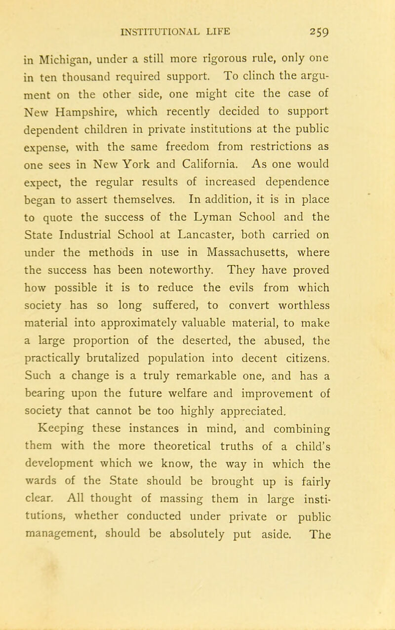 in Michigan, under a still more rigorous rule, only one in ten thousand required support. To clinch the argu- ment on the other side, one might cite the case of New Hampshire, which recently decided to support dependent children in private institutions at the public expense, with the same freedom from restrictions as one sees in New York and California. As one would expect, the regular results of increased dependence began to assert themselves. In addition, it is in place to quote the success of the Lyman School and the State Industrial School at Lancaster, both carried on under the methods in use in Massachusetts, where the success has been noteworthy. They have proved how possible it is to reduce the evils from which society has so long suffered, to convert worthless material into approximately valuable material, to make a large proportion of the deserted, the abused, the practically brutalized population into decent citizens. Such a change is a truly remarkable one, and has a bearing upon the future welfare and improvement of society that cannot be too highly appreciated. Keeping these instances in mind, and combining them with the more theoretical truths of a child’s development which we know, the way in which the wards of the State should be brought up is fairly clear. All thought of massing them in large insti- tutions, whether conducted under private or public management, should be absolutely put aside. The