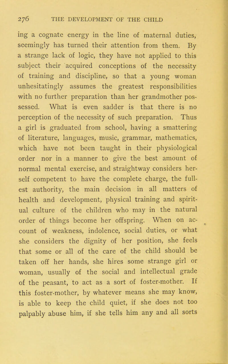 ing a cognate energy in the line of maternal duties, seemingly has turned their attention from them. By a strange lack of logic, they have not applied to this subject their acquired conceptions of the necessity of training and discipline, so that a young woman unhesitatingly assumes the greatest responsibilities with no further preparation than her grandmother pos- sessed. What is even sadder is that there is no perception of the necessity of such preparation. Thus a girl is graduated from school, having a smattering of literature, languages, music, grammar, mathematics, which have not been taught in their physiological order nor in a manner to give the best amount of normal mental exercise, and straightway considers her- self competent to have the complete charge, the full- est authority, the main decision in all matters of health and development, physical training and spirit- ual culture of the children who may in the natural order of things become her offspring. When on ac- count of weakness, indolence, social duties, or what she considers the dignity of her position, she feels that some or all of the care of the child should be taken off her hands, she hires some strange girl or woman, usually of the social and intellectual grade of the peasant, to act as a sort of foster-mother. If this foster-mother, by whatever means she may know, is able to keep the child quiet, if she does not too palpably abuse him, if she tells him any and all sorts