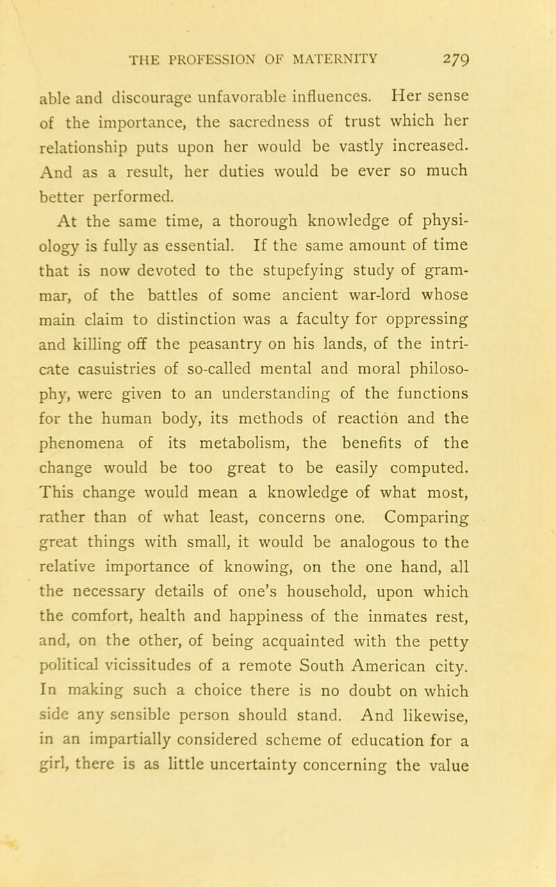 able and discourage unfavorable influences. Her sense of the importance, the sacredness of trust which her relationship puts upon her would be vastly increased. And as a result, her duties would be ever so much better performed. At the same time, a thorough knowledge of physi- ology is fully as essential. If the same amount of time that is now devoted to the stupefying study of gram- mar, of the battles of some ancient war-lord whose main claim to distinction was a faculty for oppressing and killing off the peasantry on his lands, of the intri- cate casuistries of so-called mental and moral philoso- phy, were given to an understanding of the functions for the human body, its methods of reaction and the phenomena of its metabolism, the benefits of the change would be too great to be easily computed. This change would mean a knowledge of what most, rather than of what least, concerns one. Comparing great things with small, it would be analogous to the relative importance of knowing, on the one hand, all the necessary details of one’s household, upon which the comfort, health and happiness of the inmates rest, and, on the other, of being acquainted with the petty political vicissitudes of a remote South American city. In making such a choice there is no doubt on which side any sensible person should stand. And likewise, in an impartially considered scheme of education for a girl, there is as little uncertainty concerning the value