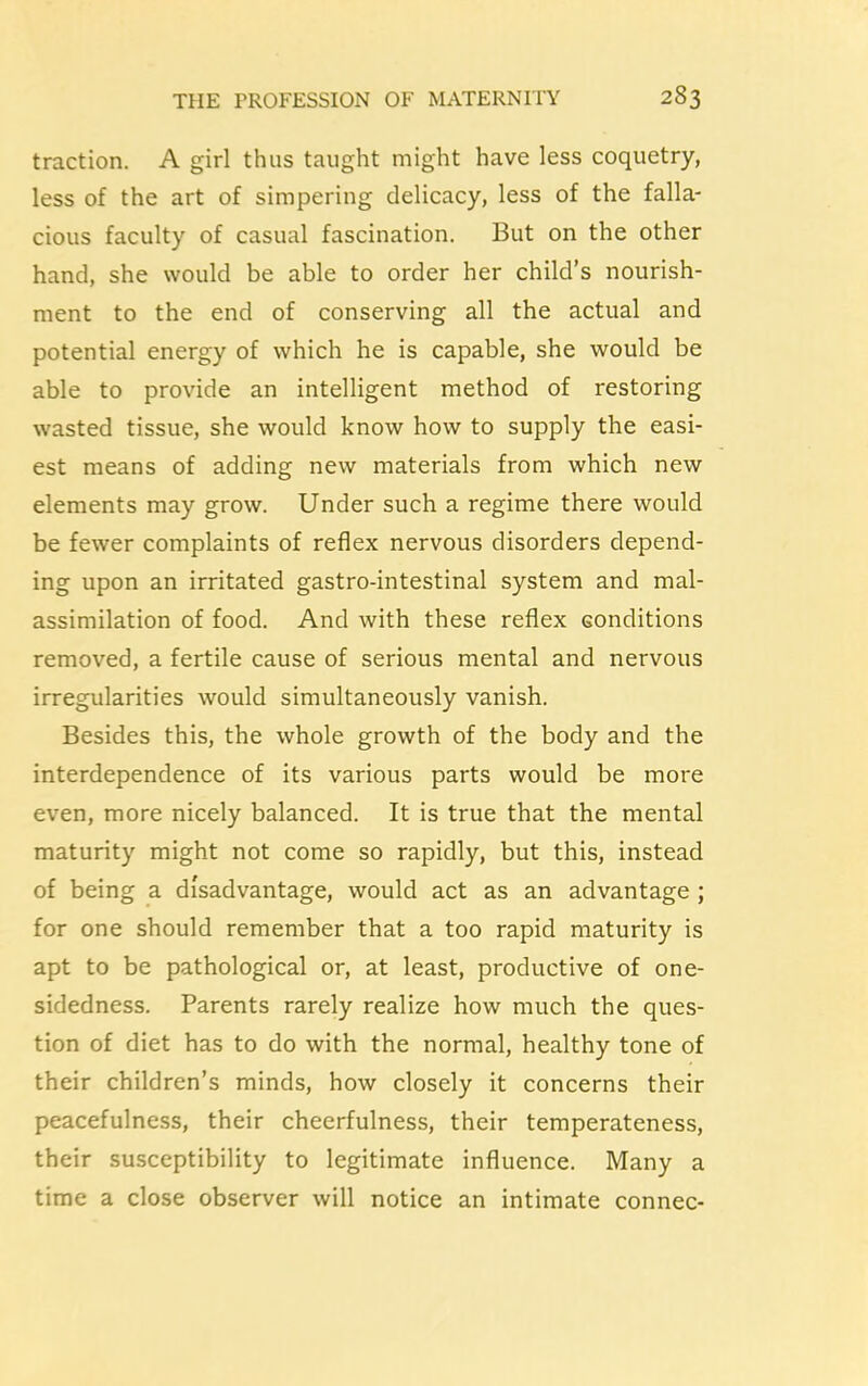 traction. A girl thus taught might have less coquetry, less of the art of simpering delicacy, less of the falla- cious faculty of casual fascination. But on the other hand, she would be able to order her child’s nourish- ment to the end of conserving all the actual and potential energy of which he is capable, she would be able to provide an intelligent method of restoring wasted tissue, she would know how to supply the easi- est means of adding new materials from which new elements may grow. Under such a regime there would be fewer complaints of reflex nervous disorders depend- ing upon an irritated gastro-intestinal system and mal- assimilation of food. And with these reflex conditions removed, a fertile cause of serious mental and nervous irregularities would simultaneously vanish. Besides this, the whole growth of the body and the interdependence of its various parts would be more even, more nicely balanced. It is true that the mental maturity might not come so rapidly, but this, instead of being a disadvantage, would act as an advantage ; for one should remember that a too rapid maturity is apt to be pathological or, at least, productive of one- sidedness. Parents rarely realize how much the ques- tion of diet has to do with the normal, healthy tone of their children’s minds, how closely it concerns their peacefulness, their cheerfulness, their temperateness, their susceptibility to legitimate influence. Many a time a close observer will notice an intimate connec-