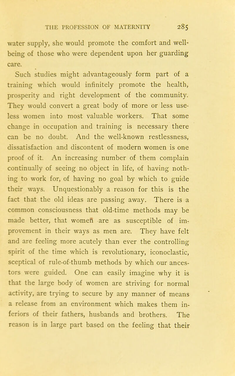 water supply, she would promote the comfort and well- being of those who were dependent upon her guarding care. Such studies might advantageously form part of a training which would infinitely promote the health, prosperity and right development of the community. They would convert a great body of more or less use- less women into most valuable workers. That some change in occupation and training is necessary there can be no doubt. And the well-known restlessness, dissatisfaction and discontent of modern women is one proof of it. An increasing number of them complain continually of seeing no object in life, of having noth- ing to work for, of having no goal by which to guide their ways. Unquestionably a reason for this is the fact that the old ideas are passing away. There is a common consciousness that old-time methods may be made better, that women are as susceptible of im- provement in their ways as men are. They have felt and are feeling more acutely than ever the controlling spirit of the time which is revolutionary, iconoclastic, sceptical of rule-of-thumb methods by which our ances- tors were guided. One can easily imagine why it is that the large body of women are striving for normal activity, are trying to secure by any manner of means a release from an environment which makes them in- feriors of their fathers, husbands and brothers. The reason is in large part based on the feeling that their