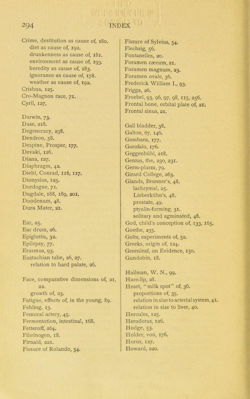 Crime, destitution as cause of, 180. diet as cause of, 192. drunkenness as cause of, 181. environment as cause of, 193. heredity as cause of, 183. ignorance as cause of, 178. weather as cause of, 192. Crishna, 125. Cro-Magnon race, 71. Cyril, 127, Darwin, 73. Dase, 218. Degeneracy, 238. Dendron, 58. Despine, Prosper, 177. Devaki, 126. Diana, 127. Diaphragm, 42. Diehl, Conrad, 116, 117. Dionysius, 125. Dordogne, 71. Dugdale, 188, 189, 201. Duodenum, 48. Dura Mater, 21. Ear, 25. Ear drum, 26. Epiglottis, 32. Epilepsy, 77. Erasmus, 93. Eustachian tube, 26, 27. relation to hard palate, 26. Face, comparative dimensions of, 21, 22. growth of, 23. Fatigue, effects of, in the young, 89. Fehling, 13. Femoral artery, 45. Fermentation, intestinal, 168. Fetteroff, 264. Fibrinogen, 18. Firnald, 221. Fissure of Rolando, 54. Fissure of Sylvius, 54. Flechsig, 56. Fontanelles, 20. Foramen caecum, 21. Foramen magnum, 23. Foramen ovale, 36. Frederick William I., 93. Frigga, 26. Froebel, 93, 96, 97, 98, 115, 256. Frontal bone, orbital plate of, 21; Frontal sinus, 21. Gall bladder, 38. Galton, 67, 146. Gambara, 177. Garofalo, 176. Geggenbiihl, 218. Genius, the, 230, 231. Germ-plasm, 79. Girard College, 263. Glands, Brunner's, 48. lachrymal, 25. Lieberkiihn’s, 48. prostate, 49. ptyalin-forming, 31. solitary and agminated, 48. God, child's conception of, 133, 165. Goethe, 235. Goltz, experiments of, 52. Greeks, origin of, 124. Greenleaf, on Evidence, 150. Gundobin, 18. Hailman, W. N., 99. Hare-lip, 28. Heart, “ milk spot ” of, 36. proportions of, 35. relation in size to arterial system, 41. relation in size to liver, 40. Hercules, 125. Herodotus, 126. Hodge, 53. Holder, von, 176. Horus, 127. Howard, 220.