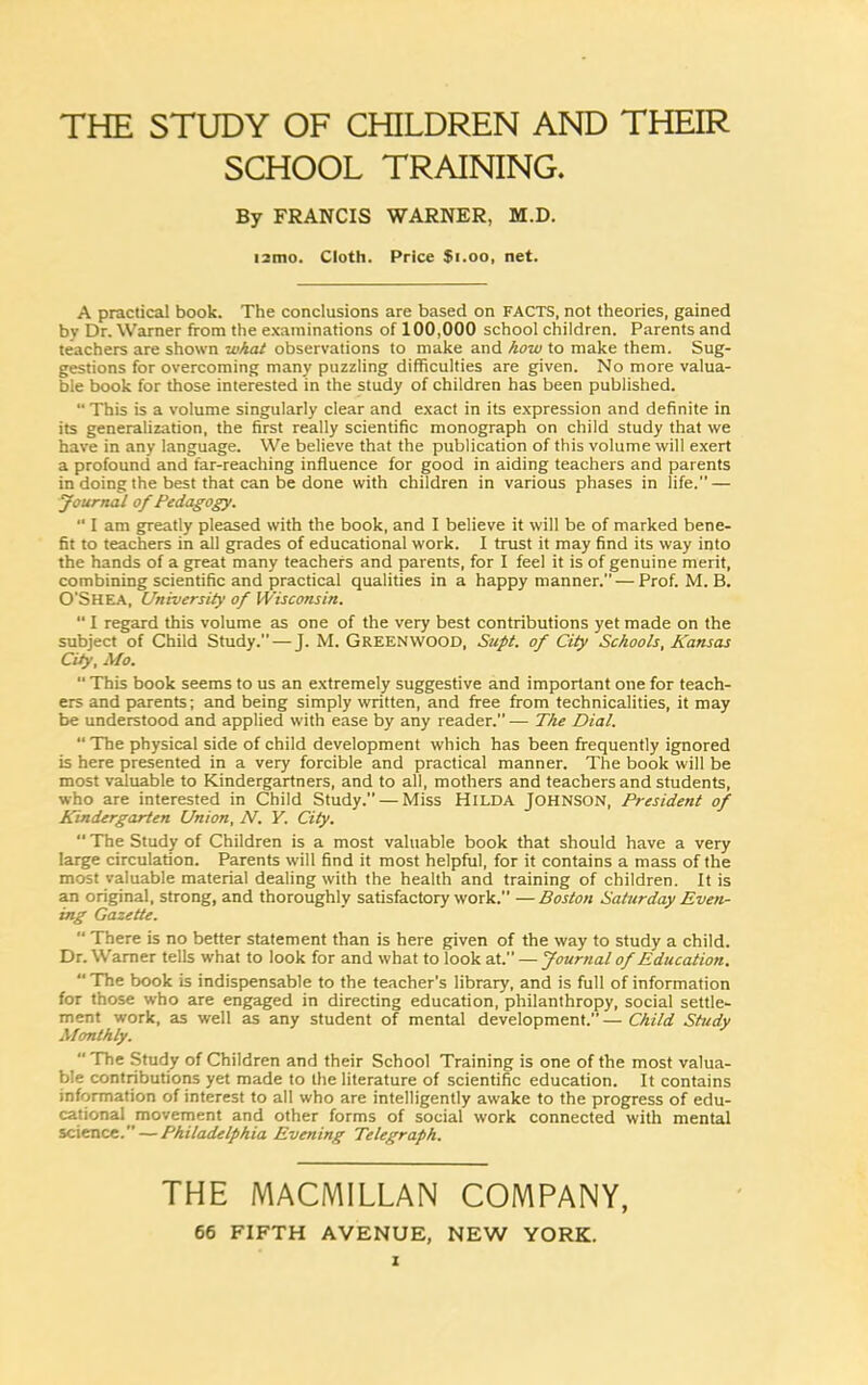 THE STUDY OF CHILDREN AND THEIR SCHOOL TRAINING. By FRANCIS WARNER, M.D. ■ 2mo. Cloth. Price $1.00, net. A practical book. The conclusions are based on FACTS, not theories, gained by Dr. Warner from the examinations of 100,000 school children. Parents and teachers are shown what observations to make and how to make them. Sug- gestions for overcoming many puzzling difficulties are given. No more valua- ble book for those interested in the study of children has been published. “ This is a volume singularly clear and exact in its expression and definite in its generalization, the first really scientific monograph on child study that we have in any language. We believe that the publication of this volume will exert a profound and far-reaching influence for good in aiding teachers and parents in doing the best that can be done with children in various phases in life.” — Journal of Pedagogy. “ I am greatly pleased with the book, and I believe it will be of marked bene- fit to teachers in all grades of educational work. I trust it may find its way into the hands of a great many teachers and parents, for I feel it is of genuine merit, combining scientific and practical qualities in a happy manner. — Prof. M. B. O'SHEA, University of Wisconsin.  I regard this volume as one of the very best contributions yet made on the subject of Child Study.—J. M. Greenwood, Supt. of City Schools, Kansas City, Mo. “ This book seems to us an extremely suggestive and important one for teach- ers and parents; and being simply written, and free from technicalities, it may be understood and applied with ease by any reader.” — The Dial. “ The physical side of child development which has been frequently ignored is here presented in a very forcible and practical manner. The book will be most valuable to Kindergartners, and to all, mothers and teachers and students, who are interested in Child Study. — Miss HILDA JOHNSON, President of Kindergarten Union, N. Y. City. “The Study of Children is a most valuable book that should have a very large circulation. Parents will find it most helpful, for it contains a mass of the most valuable material dealing with the health and training of children. It is an original, strong, and thoroughly satisfactory work. —Boston Saturday Even- ing Gazette.  There is no better statement than is here given of the way to study a child. Dr. Warner tells what to look for and what to look at. — Journal of Education.  The book is indispensable to the teacher’s library, and is full of information for those who are engaged in directing education, philanthropy, social settle- ment work, as well as any student of mental development.”—Child Study Monthly. “ The Study of Children and their School Training is one of the most valua- ble contributions yet made to the literature of scientific education. It contains information of interest to all who are intelligently awake to the progress of edu- cational movement and other forms of social work connected with mental science.” — Philadelphia Evening Telegraph. THE MACMILLAN COMPANY, 66 FIFTH AVENUE, NEW YORK. I