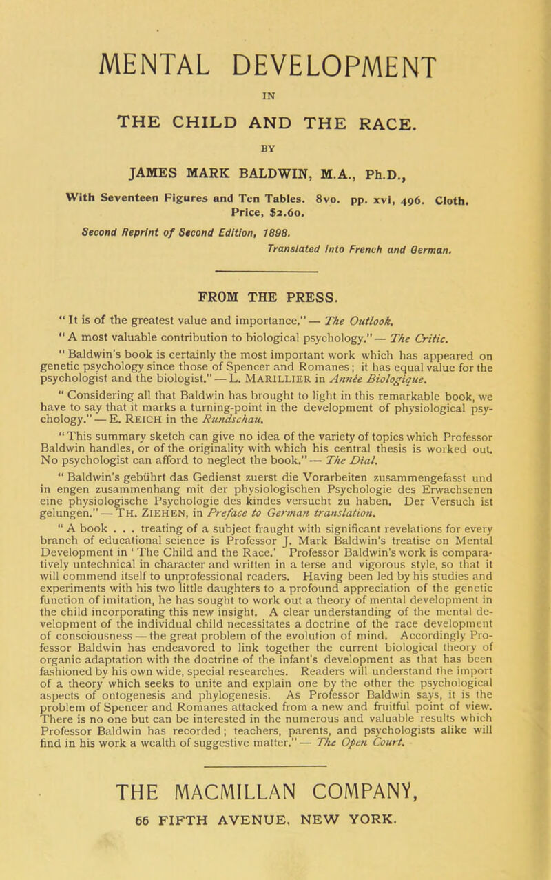 MENTAL DEVELOPMENT IN THE CHILD AND THE RACE. BY JAMES MARK BALDWIN, M.A., Ph.D., With Seventeen Figures and Ten Tables. 8vo. pp. xvi, 496. Cloth. Price, $2.60. Second Reprint of Second Edition, 1898. Translated Into French and German. FROM THE PRESS. “ It is of the greatest value and importance.— The Outlook. “ A most valuable contribution to biological psychology.”— The Critic. “ Baldwin’s book is certainly the most important work which has appeared on genetic psychology since those of Spencer and Romanes; it has equal value for the psychologist and the biologist. — L. Marillier in Annie Biologique. “ Considering all that Baldwin has brought to light in this remarkable book, we have to say that it marks a turning-point in the development of physiological psy- chology.”— E. REICH in the Rundschau. “ This summary sketch can give no idea of the variety of topics which Professor Baldwin handles, or of the originality with which his central thesis is worked out. No psychologist can afford to neglect the book.”— The Dial. “ Baldwin’s gebiihrt das Gedienst zuerst die Vorarbeiten zusammengefasst und in engen zusammenhang mit der physiologischen Psychologie des Erwachsenen eine physiologische Psychologie des kindes versucht zu haben. Der Versuch ist gelungen. — TH. ZIEHEN, in Preface to German translation. “ A book . . . treating of a subject fraught with significant revelations for every branch of educational science is Professor J. Mark Baldwin’s treatise on Mental Development in ' The Child and the Race.' Professor Baldwin's work is compara- tively untechnical in character and written in a terse and vigorous style, so that it will commend itself to unprofessional readers. Having been led by his studies and experiments with his two little daughters to a profound appreciation of the genetic function of imitation, he has sought to work out a theory of mental development in the child incorporating this new insight. A clear understanding of the mental de- velopment of the individual child necessitates a doctrine of the race development of consciousness — the great problem of the evolution of mind. Accordingly Pro- fessor Baldwin has endeavored to link together the current biological theory of organic adaptation with the doctrine of the infant’s development as that has been fashioned by his own wide, special researches. Readers will understand the import of a theory which seeks to unite and explain one by the other the psychological aspects of ontogenesis and phylogenesis. As Professor Baldwin says, it is the problem of Spencer and Romanes attacked from a new and fruitful point of view. There is no one but can be interested in the numerous and valuable results which Professor Baldwin has recorded; teachers, parents, and psychologists alike will find in his work a wealth of suggestive matter.— The Open Court. THE MACMILLAN COMPANY,