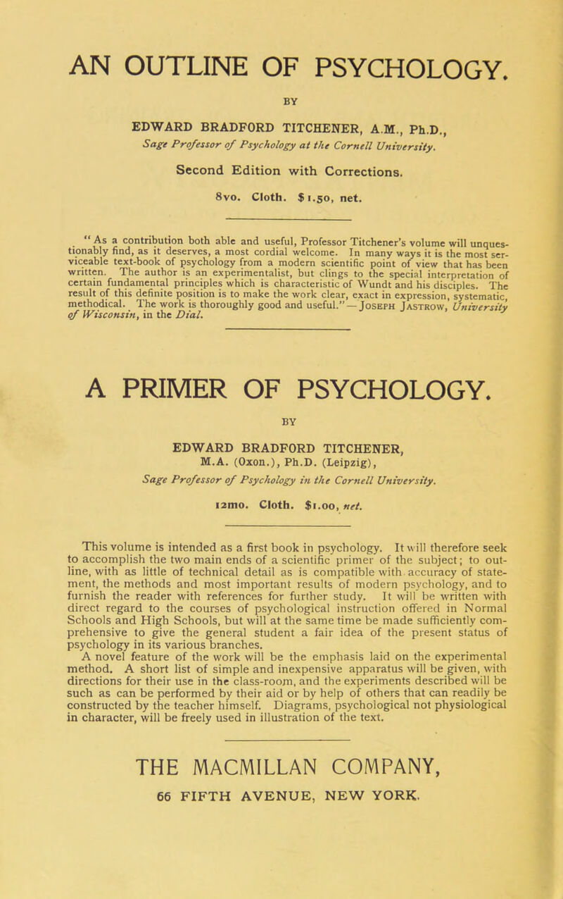 AN OUTLINE OF PSYCHOLOGY. BY EDWARD BRADFORD TITCHENER, A M., Ph.D., Sage Professor of Psychology at the Cornell University. Second Edition with Corrections. 8vo. Cloth. $1.50, net. As a contribution both able and useful, Professor Titchener’s volume will unques- tionably find, as it deserves, a most cordial welcome. In many ways it is the most ser- viceable text-book of psychology from a modern scientific point of view that has been written. The author is an experimentalist, but clings to the special interpretation of certain fundamental principles which is characteristic of Wundt and his disciples. The result of this definite position is to make the work clear, exact in expression, systematic, methodical. The work is thoroughly good and useful.” —Joseph Jastrow, University of Wisconsin, in the Dial. J A PRIMER OF PSYCHOLOGY. BY EDWARD BRADFORD TITCHENER, M.A. (Oxon.), Ph.D. (Leipzig), Sage Professor of Psychology in the Cornell University. I2H10. Cloth. $1.00, net. This volume is intended as a first book in psychology. It will therefore seek to accomplish the two main ends of a scientific primer of the subject; to out- line, with as little of technical detail as is compatible with accuracy of state- ment, the methods and most important results of modern psychology, and to furnish the reader with references for further study. It will be written with direct regard to the courses of psychological instruction offered in Normal Schools and High Schools, but will at the same time be made sufficiently com- prehensive to give the general student a fair idea of the present status of psychology in its various branches. A novel feature of the work will be the emphasis laid on the experimental method. A short list of simple and inexpensive apparatus will be given, with directions for their use in the class-room, and the experiments described will be such as can be performed by their aid or by help of others that can readily be constructed by the teacher himself. Diagrams, psychological not physiological in character, will be freely used in illustration of the text. THE MACMILLAN COMPANY,