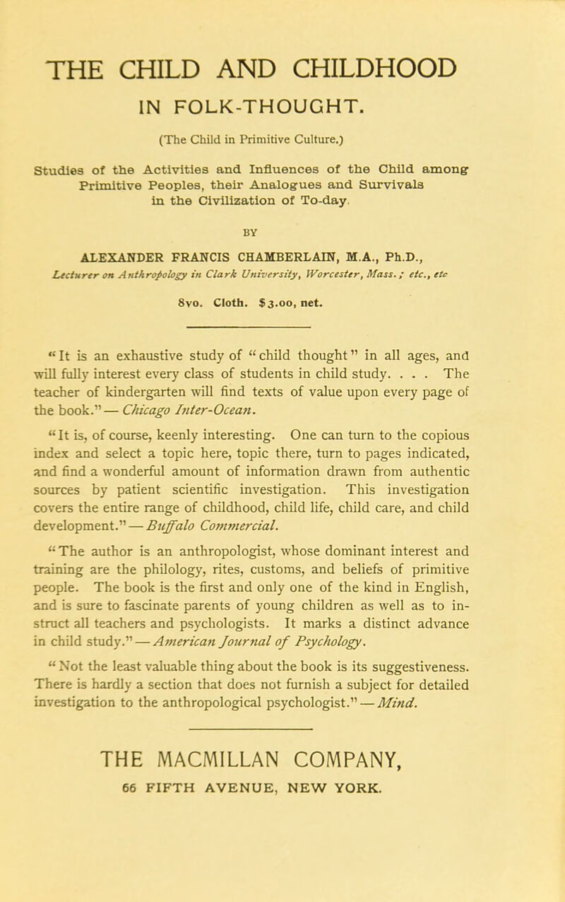 THE CHILD AND CHILDHOOD IN FOLK-THOUGHT. (The Child in Primitive Culture.) Studies of the Activities and Influences of the Child among' Primitive Peoples, their Analogues and Survivals in the Civilization of To-day. BY ALEXANDER FRANCIS CHAMBERLAIN, M.A., Ph.D., Lecturer on Anthropology in Clark University, Worcester, Mass.; etc., etc 8vo. Cloth. $3.00, net. “ It is an exhaustive study of “ child thought ” in all ages, and will fully interest every class of students in child study. . . . The teacher of kindergarten will find texts of value upon every page of the book.”— Chicago Inter-Ocean. “ It is, of course, keenly interesting. One can turn to the copious index and select a topic here, topic there, turn to pages indicated, and find a wonderful amount of information drawn from authentic sources by patient scientific investigation. This investigation covers the entire range of childhood, child life, child care, and child development.” — Buffalo Commercial. “ The author is an anthropologist, whose dominant interest and training are the philology, rites, customs, and beliefs of primitive people. The book is the first and only one of the kind in English, and is sure to fascinate parents of young children as well as to in- struct all teachers and psychologists. It marks a distinct advance in child study.” — American Journal of Psychology. “ Not the least valuable thing about the book is its suggestiveness. There is hardly a section that does not furnish a subject for detailed investigation to the anthropological psychologist.” — Mind. THE MACMILLAN COMPANY,