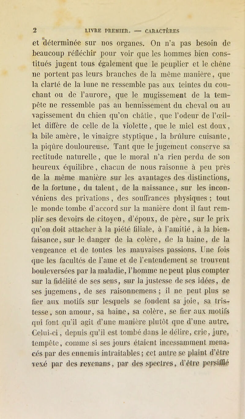 et déterminée sur nos organes. On n’a pas besoin de beaucoup réfléchir pour voir que les hommes bien cons- titués jugent tous également que le peuplier et le chêne ne portent pas leurs branches de la même manière, que la clarté de la lune ne ressemble pas aux teintes du cou- chant ou de l’aurore, que le mugissement de la tem- pête ne ressemble pas au hennissement du cheval ou au vagissement du chien qu’on châtie, que l’odeur de l’œil- let diffère de celle de la violette, que le miel est doux, la bile amère, le vinaigre styptique, la brûlure cuisante, la piqûre douloureuse. Tant que le jugement conserve sa rectitude naturelle, que le moral n’a rien perdu de son heureux équilibre, chacun de nous raisonne à peu près de la même manière sur les avantages des distinctions, de la fortune, du talent, de la naissance, sur les incon- véniens des privations, des souffrances physiques ; tout le monde tombe d’accord sur la manière dont il faut rem- plir ses devoirs de citoyen, d’époux, de père, sur le prix qu’on doit attacher à la piété filiale, à l’amitié, à la bien- faisance, sur le danger de la colère, de la haine, de la vengeance et de toutes les mauvaises passions. Une fois que les facultés de l’ame et de l’entendement se trouvent bouleversées par la maladie, l’homme ne peut plus compter sur la fidélité de ses sens, sur la justesse de ses idées, de ses jugemens, de ses raisonnemens ; il ne peut plus se fier aux motifs sur lesquels se fondent sa joie, sa tris- tesse, son amour, sa haine, sa colère, se fier aux motifs qui font qu’il agit d’une manière plutôt que d’une autre. Celui-ci, depuis qu’il est tombé dans le délire, cric, jure, tempête, comme si ses jours étaient incessamment mena- cés par des ennemis intraitables ; cct autre se plaint d’être vexé par des revenans, par des spectres, d’être persilllé