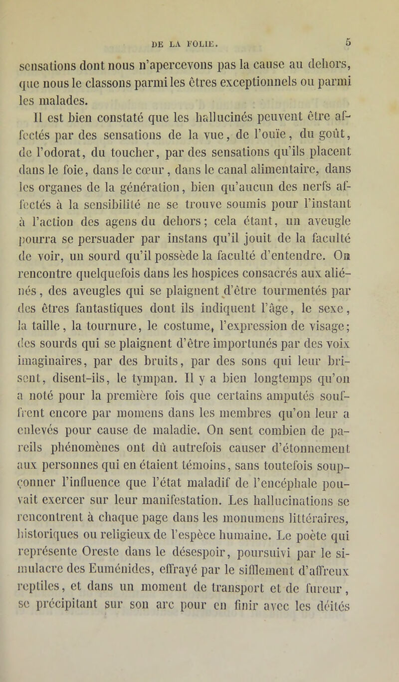 sensations dont nous n’apercevons pas la cause au dehors, que nous le classons parmi les êtres exceptionnels ou parmi les malades. Il est bien constaté que les hallucinés peuvent être af- fectés par des sensations de la vue, de l’ouïe, du goût, de l’odorat, du toucher, par des sensations qu’ils placent dans le foie, dans le cœur, dans le canal alimentaire, dans les organes de la génération, bien qu’aucun des nerfs af- fectés à la sensibilité ne se trouve soumis pour l’instant à l’action des agens du dehors ; cela étant, un aveugle pourra se persuader par instans qu’il jouit de la faculté de voir, un sourd qu’il possède la faculté d’entendre. On rencontre quelquefois dans les hospices consacrés aux alié- nés , des aveugles qui se plaignent d’être tourmentés par des êtres fantastiques dont ils indiquent l’age, le sexe, la taille, la tournure, le costume, l’expression de visage; des sourds qui se plaignent d’être importunés par des voix imaginaires, par des bruits, par des sons qui leur bri- sent, disent-ils, le tympan. Il y a bien longtemps qu’on a noté pour la première fois que certains amputés souf- frent encore par moinens dans les membres qu’on leur a enlevés pour cause de maladie. On sent combien de pa- reils phénomènes ont dû autrefois causer d’étonnement aux personnes qui en étaient témoins, sans toutefois soup- çonner l’influence que l’état maladif de l’encéphale pou- vait exercer sur leur manifestation. Les hallucinations se rencontrent à chaque page dans les monumens littéraires, historiques ou religieux de l’espèce humaine. Le poète qui représente Oreste dans le désespoir, poursuivi par le si- mulacre des Euménides, effrayé par le sifflement d’affreux reptiles, et dans un moment de transport et de fureur, se précipitant sur son arc pour en finir avec les déités