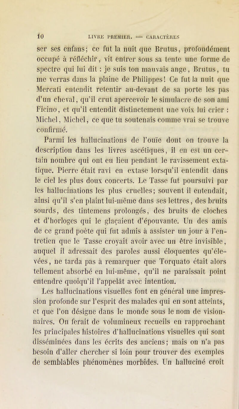 ser ses en fan s; ce fut la nuit que Brutus, profondément occupé à réfléchir, vit entrer sous sa tente une forme de spectre qui lui dit : je suis ton mauvais ange, Brutus, lu me verras dans la plaine de Philippes! Ce fut la nuit que Mercati entendit retentir au-devant de sa porte les pas d’un cheval, qu’il crut apercevoir le simulacre de son ami Ficino, et qu’il entendit distinctement une voix lui crier : Michel, Michel, ce que tu soutenais comme vrai se trouve confirmé. Parmi les hallucinations de l’ouïe dont on trouve la description dans les livres ascétiques, il en est un cer- tain nombre qui ont eu lieu pendant le ravissement exta- tique. Pierre était ravi en extase lorsqu’il entendit dans le ciel les plus doux concerts. Le Tasse fut poursuivi par les hallucinations les plus cruelles; souvent il entendait, ainsi qu’il s’en plaint M-mênie dans ses lettres, des bruits sourds, des tintemens prolongés, des bruits de cloches et d’horloges qui le glaçaient d’épouvante. Un des amis de ce grand poète qui fut admis à assister un jour cà l’en- tretien que le Tasse croyait avoir avec un être invisible, auquel il adressait des paroles aussi éloquentes qu’éle- vées, ne tarda pas à remarquer que Torquato était alors tellement absorbé en lui-même, qu’il ne paraissait point entendre quoiqu’il l’appelât avec intention. Les hallucinations visuelles font en général une impres- sion profonde sur l’esprit des malades qui en sont atteints, et que l’on désigne dans le monde sous le nom de vision- naires. On ferait de volumineux recueils en rapprochant les principales histoires d’hallucinations visuelles qui sont disséminées dans les écrits des anciens; mais on n’a pas besoin d’aller chercher si loin pour trouver des exemples de semblables phénomènes morbides. Un halluciné croit