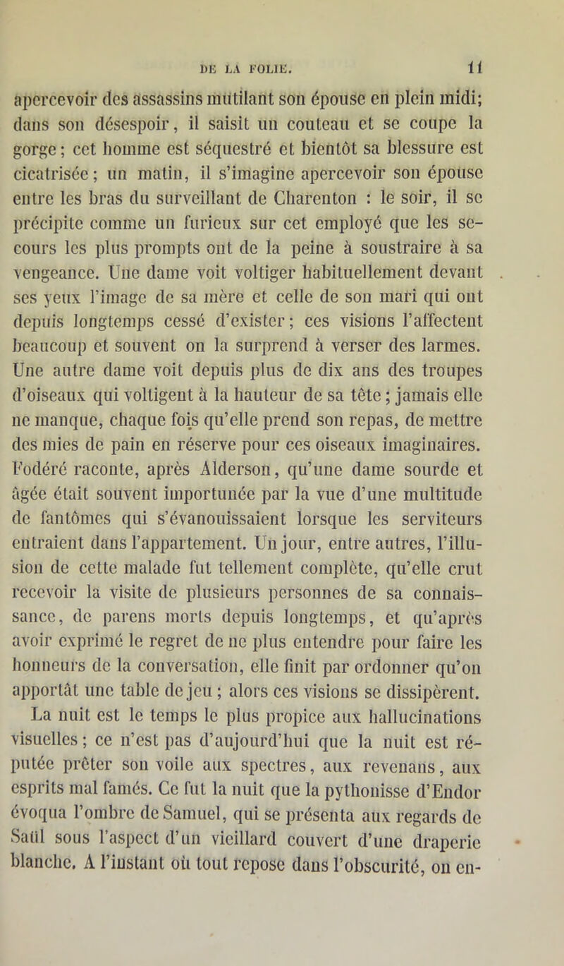 apercevoir des assassins mutilant son épouse en plein midi; dans son désespoir, il saisit un couteau et se coupe la gorge ; cet homme est séquestré et bientôt sa blessure est cicatrisée; un matin, il s’imagine apercevoir son épouse entre les bras du surveillant de Charenton : le soir, il se précipite comme un furieux sur cet employé que les se- cours les plus prompts ont de la peine à soustraire cà sa vengeance. Une dame voit voltiger habituellement devant . ses yeux l’image de sa mère et celle de son mari qui ont depuis longtemps cessé d’exister ; ces visions l’affectent beaucoup et souvent on la surprend à verser des larmes. Une autre dame voit depuis plus de dix ans des troupes d’oiseaux qui voltigent à la hauteur de sa tête ; jamais elle ne manque, chaque fois qu’elle prend son repas, de mettre des mies de pain en réserve pour ces oiseaux imaginaires. Fodéré raconte, après Alderson, qu’une dame sourde et âgée était souvent importunée par la vue d’une multitude de fantômes qui s’évanouissaient lorsque les serviteurs entraient dans l’appartement. Un jour, entre autres, l’illu- sion de cette malade fut tellement complète, qu’elle crut recevoir la visite de plusieurs personnes de sa connais- sance, de parens morts depuis longtemps, et qu’après avoir exprimé le regret de ne plus entendre pour faire les honneurs de la conversation, elle finit par ordonner qu’on apportât une table de jeu ; alors ces visions se dissipèrent. La nuit est le temps le plus propice aux hallucinations visuelles; ce n’est pas d’aujourd’hui que la nuit est ré- putée prêter son voile aux spectres, aux revenans, aux esprits mal famés. Ce fut la nuit que la pythonisse d’Endor évoqua l’ombre de Samuel, qui se présenta aux regards de Satll sous l’aspect d’un vieillard couvert d’une draperie blanche. A l’instant où tout repose dans l’obscurité, on en-