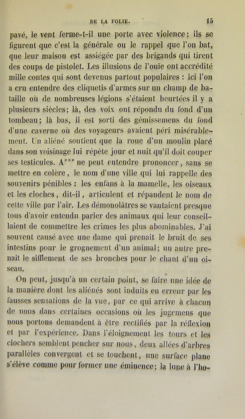 pavé, lèvent ferme-t-il une porte avec violence; ils se figurent que c’est la générale ou le rappel que l’on bat, que leur maison est assiégée par des brigands qui tirent des coups de pistolet. Les illusions de l’ouïe ont accrédité mille contes qui sont devenus partout populaires : ici l’on a cru entendre des cliquetis d’armes sur un champ de ba- taille où de nombreuses légions s’étaient heurtées il y a plusieurs siècles; là, des voix ont répondu du fond d’un tombeau ; là bas, il est sorti des gémissemens du fond d’une caverne où des voyageurs avaient péri misérable- ment. Un aliéné soutient que la roue d’un moulin placé dans son voisinage lui répète jour et nuit qu’il doit couper ses testicules. À*** ne peut entendre prononcer, sans se mettre en colère, le nom d’une ville qui lui rappelle des souvenirs pénibles : les enfans à la mamelle, les oiseaux et les cloches, dit-il, articulent et répandent le nom de cette ville par l’air. Les démonolâtres se vantaient presque tous d’avoir entendu parler des animaux qui leur conseil- laient de commettre les crimes les plus abominables. J’ai souvent causé avec une dame qui prenait le bruit de ses intestins pour le grognement d’un animal; un autre pre- nait le sifflement de ses bronches pour le chant d’un oi- seau. On peut, jusqu’à un certain point, se faire une idée de la manière dont les aliénés sont induits en erreur par les fausses sensations de la vue, par ce qui arrive à chacun de nous dans certaines occasions où les jugemens que nous portons demandent à être rectifiés par la réflexion et par l’expérience. Dans l’éloignement les tours et les clochers semblent pencher sur nous, deux allées d’arbres parallèles convergent et se touchent, une surface plane s’élève comme pour former une éminence; la lune à l’ho-