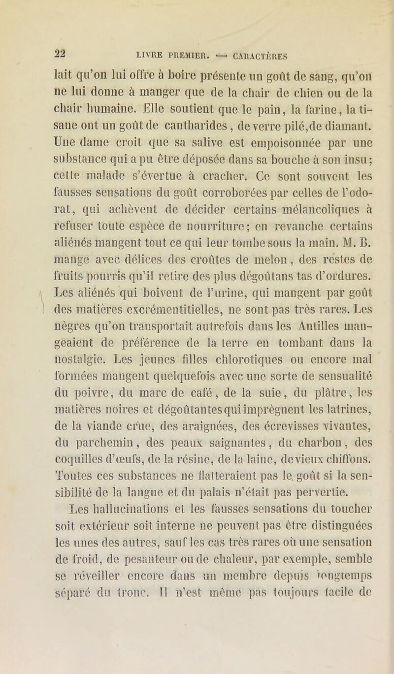 lait qu’on lui offre à boire présente un goût de sang, qu'on ne lui donne à manger que de la chair de chien ou de la chair humaine. Elle soutient que le pain, la farine, la ti- sane ont un goût de cantharides, de verre pilé,de diamant. Une dame croit que sa salive est empoisonnée par une substance qui a pu être déposée dans sa bouche à son insu; cette malade s’évertue à cracher. Ce sont souvent les fausses sensations du goût corroborées par celles de l’odo- rat, qui achèvent de décider certains mélancoliques à refuser toute espèce de nourriture; en revauche certains aliénés mangent tout ce qui leur tombe sous la main. M. B. mange avec délices des croûtes de melon, des restes de fruits pourris qu’il relire des plus dégoûtans tas d’ordures. Les aliénés qui boivent de l’urine, qui mangent par goût des matières excrémentitielles, ne sont pas très rares. Les nègres qu’on transportait autrefois dans les Antilles man- geaient de préférence de la terre en tombant dans la nostalgie. Les jeunes filles chlorotiques ou encore mal formées mangent quelquefois avec une sorte de sensualité du poivre, du marc de café, de la suie, du plâtre, les matières noires et dégoûtai! tes qui imprègnent les latrines, de la viande crue, des araignées, des écrevisses vivantes, du parchemin, des peaux saignantes, du charbon, des coquilles d’œufs, de la résine, de la laine, de vieux chiffons. Toutes ces substances ne flatteraient pas le. goût si la sen- sibilité de la langue et du palais n’était pas pervertie. Les hallucinations et les fausses sensations du toucher soit extérieur soit interne ne peuvent pas être distinguées les unes des autres, sauf les cas très rares où une sensation de froid, de pesanteur onde chaleur, par exemple, semble se réveiller encore dans un membre depuis longtemps séparé du tronc. 11 n’est même pas toujours facile de