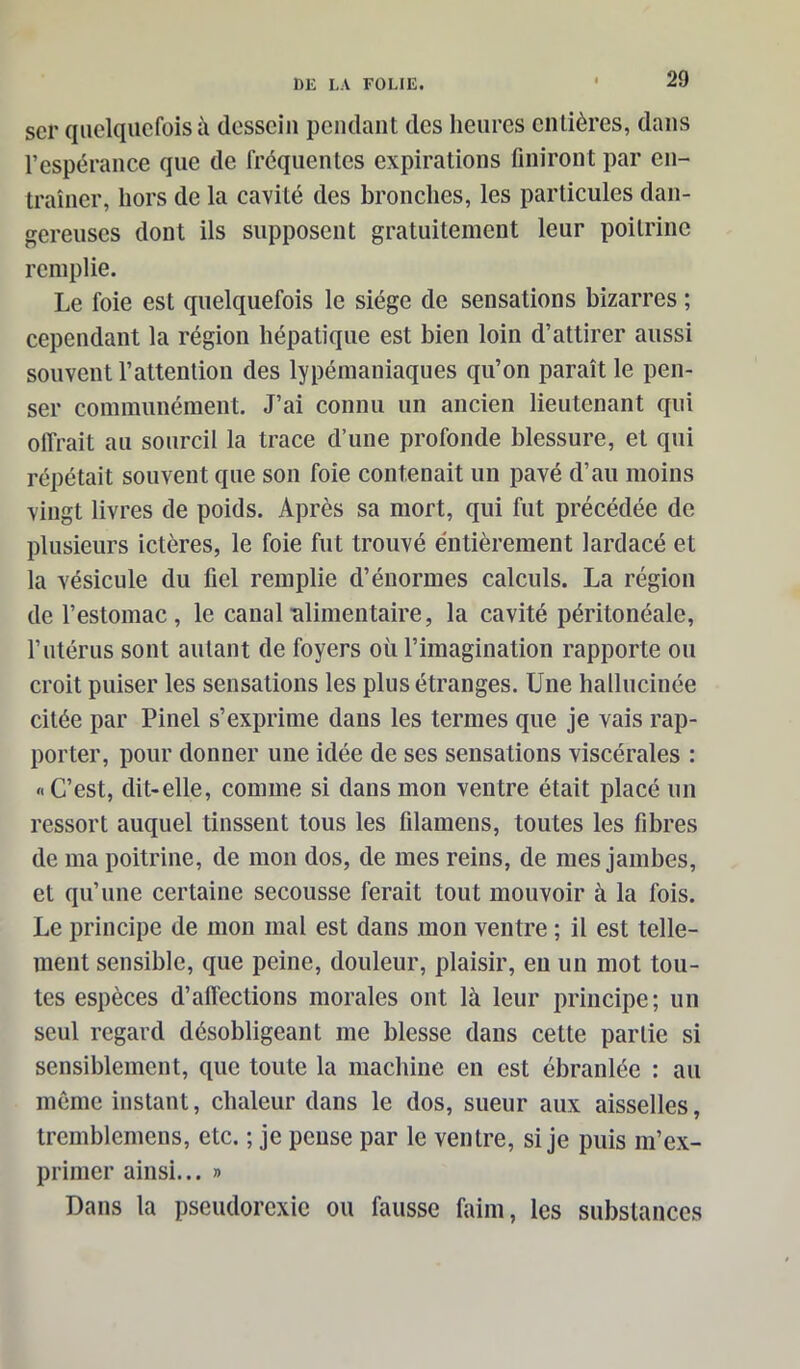 scr quelquefois à dessein pendant des heures entières, dans l’espérance que de fréquentes expirations finiront par en- traîner, hors de la cavité des bronches, les particules dan- gereuses dont ils supposent gratuitement leur poitrine remplie. Le foie est quelquefois le siège de sensations bizarres ; cependant la région hépatique est bien loin d’attirer aussi souvent l’attention des lypémaniaques qu’on paraît le pen- ser communément. J’ai connu un ancien lieutenant qui offrait au sourcil la trace d’une profonde blessure, et qui répétait souvent que son foie contenait un pavé d’au moins vingt livres de poids. Après sa mort, qui fut précédée de plusieurs ictères, le foie fut trouvé entièrement lardacé et la vésicule du fiel remplie d’énormes calculs. La région de l’estomac, le canal alimentaire, la cavité péritonéale, l’utérus sont autant de foyers où l’imagination rapporte ou croit puiser les sensations les plus étranges. Une hallucinée citée par Pinel s’exprime dans les termes que je vais rap- porter, pour donner une idée de ses sensations viscérales : «C’est, dit-elle, comme si dans mon ventre était placé un ressort auquel tinssent tous les filamens, toutes les fibres de ma poitrine, de mon dos, de mes reins, de mes jambes, et qu’une certaine secousse ferait tout mouvoir à la fois. Le principe de mon mal est dans mon ventre ; il est telle- ment sensible, que peine, douleur, plaisir, eu un mot tou- tes espèces d’affections morales ont là leur principe; un seul regard désobligeant me blesse dans cette partie si sensiblement, que toute la machine en est ébranlée : au même instant, chaleur dans le dos, sueur aux aisselles, tremblemens, etc. ; je pense par le ventre, si je puis m’ex- primer ainsi... » Dans la pseudorexie ou fausse faim, les substances