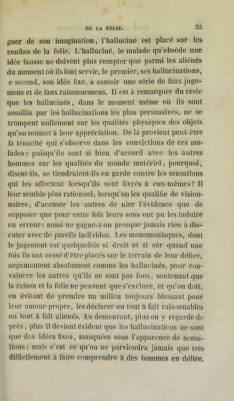 gner de son imagination, l’halluciné est placé sur les confins de la folie. L’halluciné, le malade qu’obsède une idée fausse ne doivent plus compter que parmi les aliénés du moment où ils font servir, le premier, ses hallucinations, e second, son idée fixe, à asseoir une série de faux juge- mens et de fauxraisonnemens. Il est à remarquer du reste que les hallucinés, dans le moment meme où ils sont assaillis par les hallucinations les plus persuasives, ne se trompent nullement sur les qualités physiques des objets qu’on soumet à leur appréciation. De là provient peut- être la ténacité qui s’observe dans les convictions de ces ma- lades ; puisqu’ils sont si bien d’accord avec les autres hommes sur les qualités du monde matériel, pourquoi, disent-ils, se tiendraient-ils en garde contre les sensations qui les affectent lorsqu’ils sont livrés à eux-mêmes? Il leur semble plus rationnel, lorsqu’on les qualifie de vision- naires, d’accuser les autres de nier l’évidence que de supposer que pour cette fois leurs sens ont pu les induire en erreur; aussi 11e gagne-t-on presque jamais rien à dis- cuter avec de pareils individus. Les monomaniaques, dont le jugement est quelquefois si droit et si sur quand une fois ils ont cessé d’être placés sur le terrain de leur délire, argumentent absolument comme les hallucinés, pour con- vaincre les autres qu’ils ne sont pas fous, soutenant que la raison et la folie 11e peuvent que s’exclure, et qu’on doit, en évitant de prendre un milieu toujours blessant pour leur amour-propre, les déclarer ou tout à fait raisonnables ou tout à fait aliénés. Au demeurant, pinson y regarde de près, plus il devient évident que les hallucinations ne sont {[ne des idées fixes, masquées sous l’apparence de sensa- tions; mais c’est ce qu’on ne parviendra jamais que très difficilement à faire comprendre à des hommes en délire.