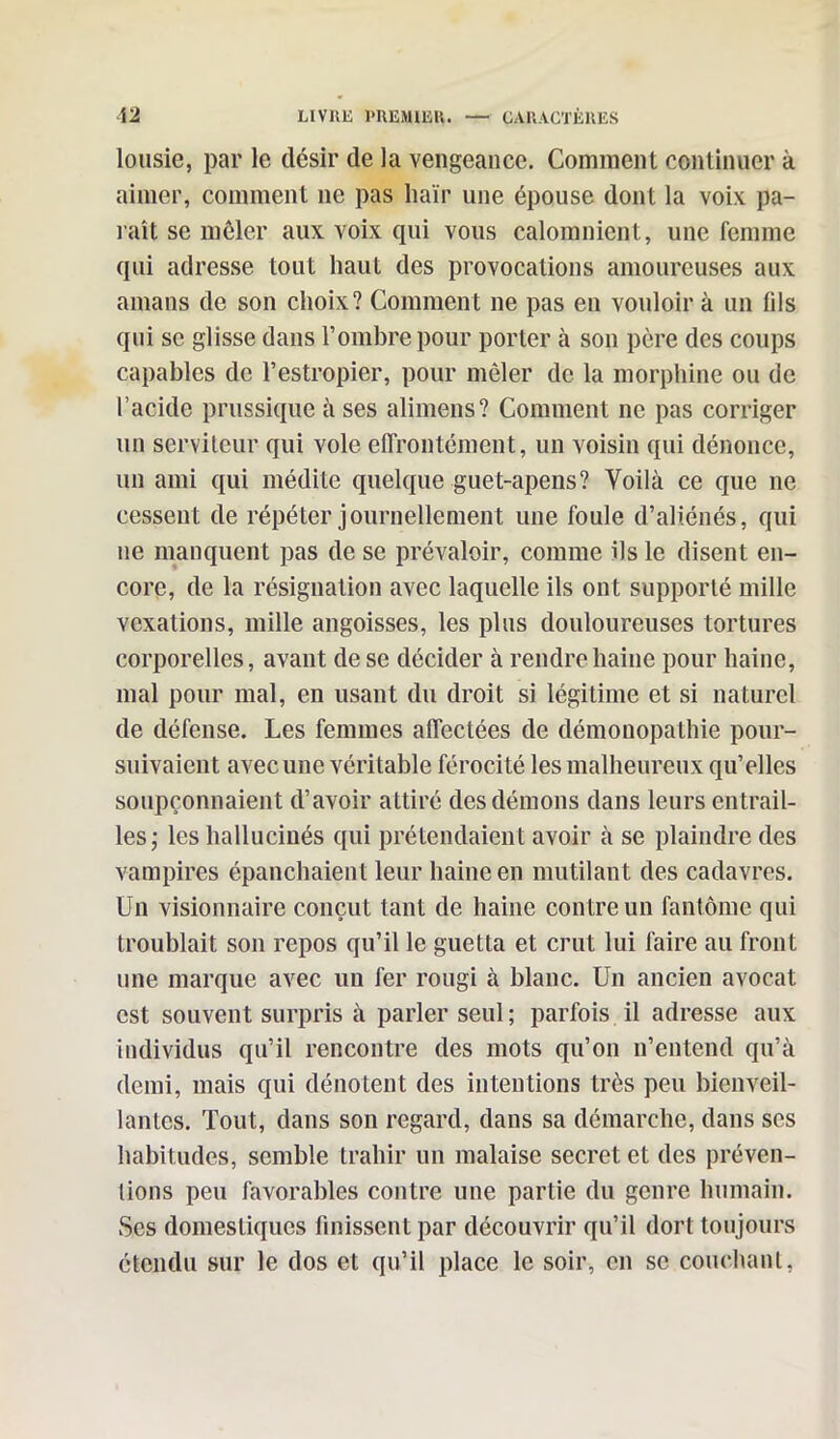 lousie, par le désir de la vengeance. Comment continuer à aimer, comment ne pas haïr une épouse dont la voix pa- raît se mêler aux voix qui vous calomnient, une femme qui adresse tout haut des provocations amoureuses aux amans de son choix? Comment ne pas en vouloir à un (ils qui se glisse dans l’ombre pour porter à son père des coups capables de l’estropier, pour mêler de la morphine ou de l’acide prussique à ses alimens? Comment ne pas corriger un serviteur qui vole effrontément, un voisin qui dénonce, un ami qui médite quelque guet-apens? Voilà ce que ne cessent de répéter journellement une foule d’aliénés, qui 11e manquent pas de se prévaloir, comme ils le disent en- core, de la résignation avec laquelle ils ont supporté mille vexations, mille angoisses, les plus douloureuses tortures corporelles, avant de se décider à rendre haine pour haine, mal pour mal, en usant du droit si légitime et si naturel de défense. Les femmes affectées de démonopathie pour- suivaient avec une véritable férocité les malheureux qu’elles soupçonnaient d’avoir attiré des démons dans leurs entrail- les ; les hallucinés qui prétendaient avoir à se plaindre des vampires épanchaient leur haine en mutilant des cadavres. Un visionnaire conçut tant de haine contre un fantôme qui troublait son repos qu’il le guetta et crut lui faire au front une marque avec un fer rougi à blanc. U11 ancien avocat est souvent surpris à parler seul; parfois il adresse aux individus qu’il rencontre des mots qu’on n’entend qu’à demi, mais qui dénotent des intentions très peu bienveil- lantes. Tout, dans son regard, dans sa démarche, dans ses habitudes, semble trahir un malaise secret et des préven- tions peu favorables contre une partie du genre humain. Ses domestiques finissent par découvrir qu’il dort toujours étendu sur le dos et qu’il place le soir, en se couchant,