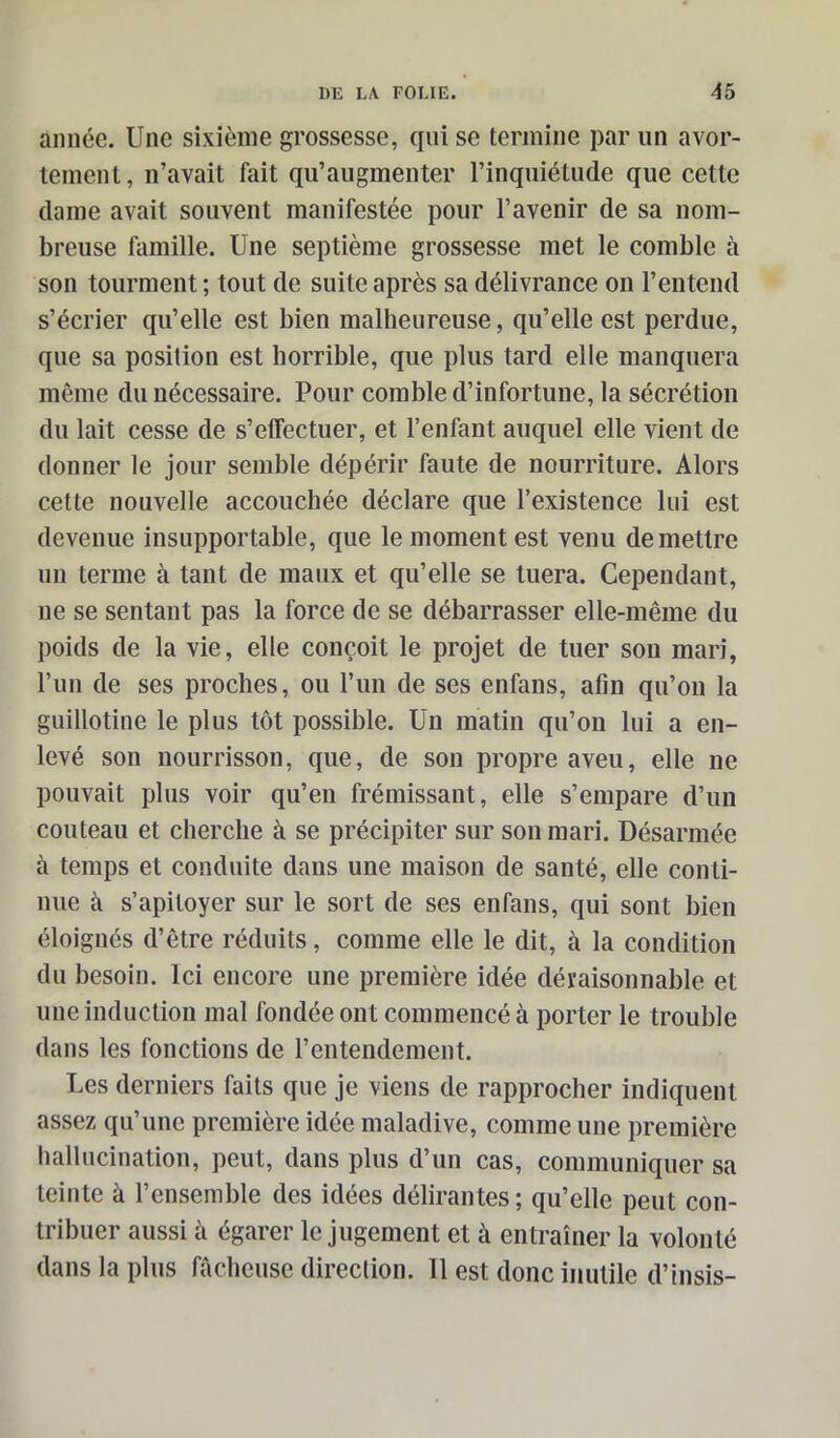 année. Une sixième grossesse, qui se termine par un avor- tement, n’avait fait qu’augmenter l’inquiétude que cette dame avait souvent manifestée pour l’avenir de sa nom- breuse famille. Une septième grossesse met le comble à son tourment ; tout de suite après sa délivrance on l’entend s’écrier qu’elle est bien malheureuse, qu’elle est perdue, que sa position est horrible, que plus tard elle manquera même du nécessaire. Pour comble d’infortune, la sécrétion du lait cesse de s’elfectuer, et l’enfant auquel elle vient de donner le jour semble dépérir faute de nourriture. Alors cette nouvelle accouchée déclare que l’existence lui est devenue insupportable, que le moment est venu de mettre un terme à tant de maux et qu’elle se tuera. Cependant, ne se sentant pas la force de se débarrasser elle-même du poids de la vie, elle conçoit le projet de tuer son mari, l’un de ses proches, ou l’un de ses enfans, afin qu’on la guillotine le plus tôt possible. Un matin qu’on lui a en- levé son nourrisson, que, de son propre aveu, elle ne pouvait plus voir qu’en frémissant, elle s’empare d’un couteau et cherche à se précipiter sur son mari. Désarmée à temps et conduite dans une maison de santé, elle conti- nue à s’apitoyer sur le sort de ses enfans, qui sont bien éloignés d’être réduits, comme elle le dit, à la condition du besoin. Ici encore une première idée déraisonnable et une induction mal fondée ont commencé à porter le trouble dans les fonctions de l’entendement. Les derniers faits que je viens de rapprocher indiquent assez qu’une première idée maladive, comme une première hallucination, peut, dans plus d’un cas, communiquer sa teinte à l’ensemble des idées délirantes; qu’elle peut con- tribuer aussi ii égarer le jugement et à entraîner la volonté dans la plus fâcheuse direction. 11 est donc inutile d’insis-