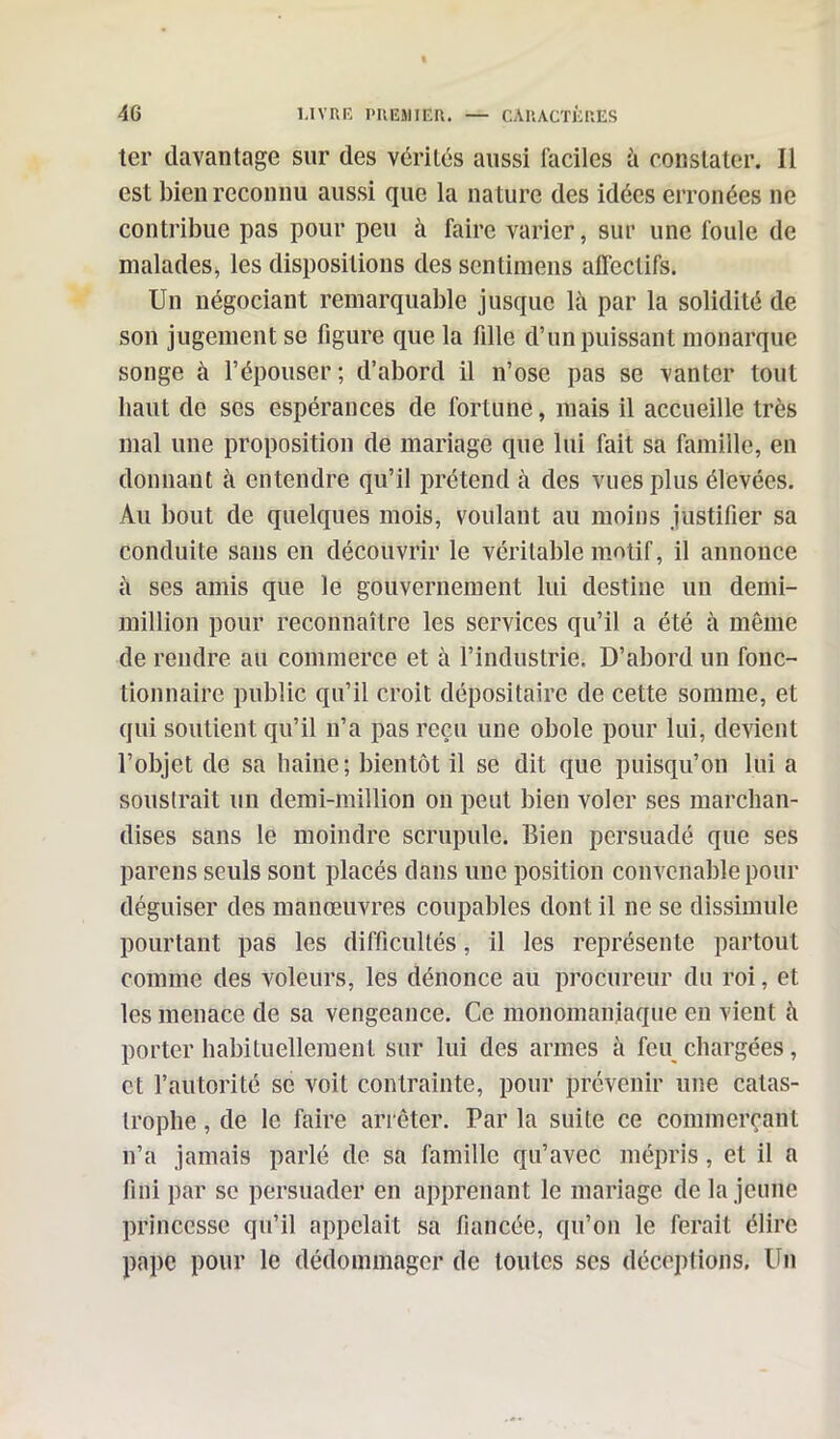 ter davantage sur des vérités aussi faciles à constater. Il est bien reconnu aussi que la nature des idées erronées ne contribue pas pour peu à faire varier, sur une foule de malades, les dispositions des sentimens affectifs. Un négociant remarquable jusque là par la solidité de son jugement se figure que la fille d’un puissant monarque songe à l’épouser ; d’abord il n’ose pas se vanter tout haut de ses espérances de fortune, mais il accueille très mal une proposition de mariage que lui fait sa famille, en donnant à entendre qu’il prétend à des vues plus élevées. Au bout de quelques mois, voulant au moins justifier sa conduite sans en découvrir le véritable motif, il annonce à ses amis que le gouvernement lui destine un demi- million pour reconnaître les services qu’il a été à même de rendre au commerce et à l’industrie. D’abord un fonc- tionnaire public qu’il croit dépositaire de cette somme, et qui soutient qu’il n’a pas reçu une obole pour lui, devient l’objet de sa haine; bientôt il se dit que puisqu’on lui a soustrait un demi-million on peut bien voler ses marchan- dises sans le moindre scrupule. Bien persuadé que ses parens seuls sont placés dans une position convenable pour déguiser des manœuvres coupables don t il ne se dissimule pourtant pas les difficultés, il les représente partout comme des voleurs, les dénonce au procureur du roi, et les menace de sa vengeance. Ce monomaniaque en vient à porter habituellement sur lui des armes à feu chargées, et l’autorité se voit contrainte, pour prévenir une catas- trophe , de le faire arrêter. Par la suite ce commerçant n’a jamais parlé de sa famille qu’avec mépris, et il a fini par se persuader en apprenant le mariage delà jeune princesse qu’il appelait sa fiancée, qu’on le ferait élire pape pour le dédommager de toutes scs déceptions. Un