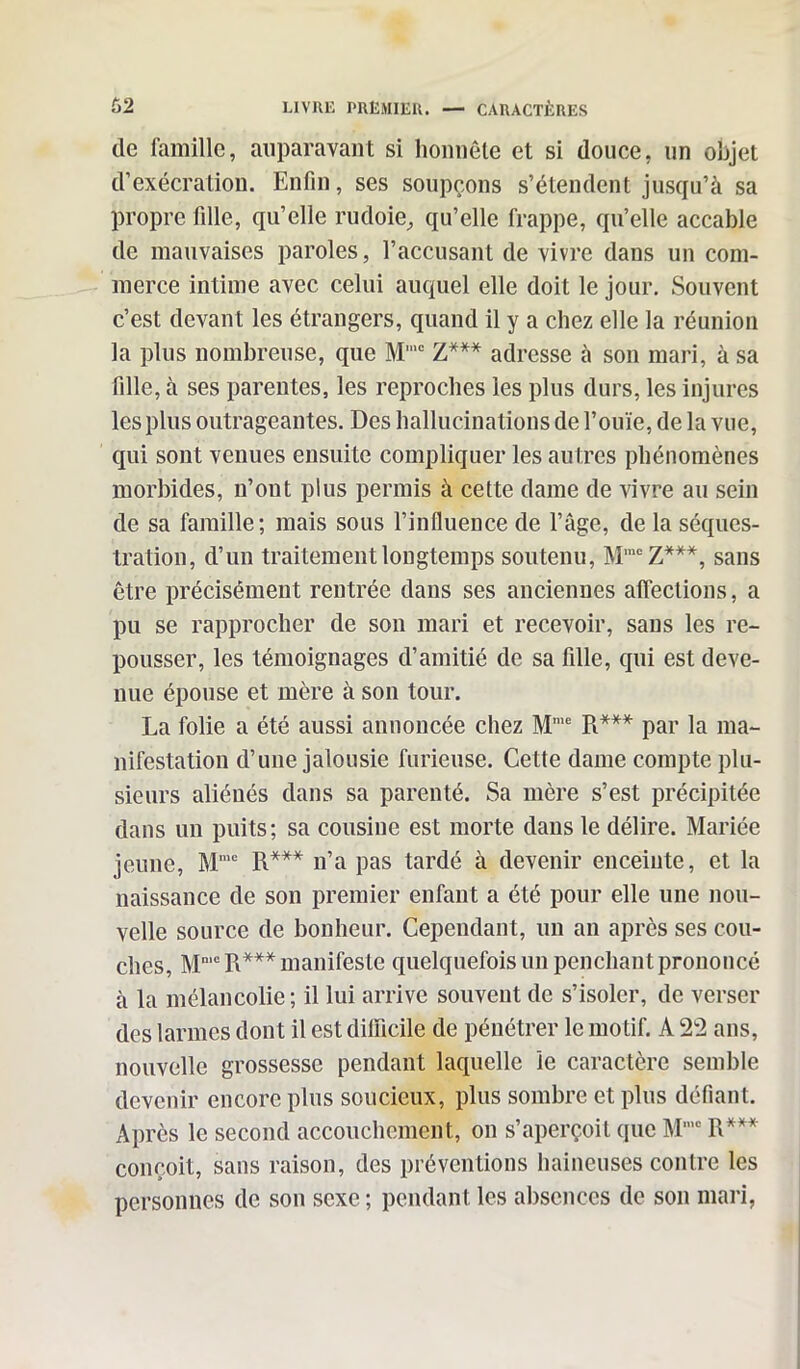 tle famille, auparavant si honnête et si douce, un objet d’exécration. Enfin, ses soupçons s’étendent jusqu’à sa propre fille, qu’elle rudoie, qu’elle frappe, qu’elle accable de mauvaises paroles, l’accusant de vivre dans un com- merce intime avec celui auquel elle doit le jour. Souvent c’est devant les étrangers, quand il y a chez elle la réunion la plus nombreuse, que M,c Z*** adresse à son mari, à sa fille, à ses parentes, les reproches les plus durs, les injures les plus outrageantes. Des hallucinations de l’ouïe, de la vue, qui sont venues ensuite compliquer les autres phénomènes morbides, n’ont plus permis à cette dame de vivre au sein de sa famille; mais sous l’influence de l’âge, de la séques- tration, d’un traitement longtemps soutenu, MmcZ***, sans être précisément rentrée dans ses anciennes affections, a pu se rapprocher de son mari et recevoir, sans les re- pousser, les témoignages d’amitié de sa fille, qui est deve- nue épouse et mère à son tour. La folie a été aussi annoncée chez Mme R*** par la ma- nifestation d’une jalousie furieuse. Cette dame compte plu- sieurs aliénés dans sa parenté. Sa mère s’est précipitée dans un puits; sa cousine est morte dans le délire. Mariée jeune, M'”c R*** n’a pas tardé à devenir enceinte, et la naissance de son premier enfant a été pour elle une nou- velle source de bonheur. Cependant, un an après ses cou- ches, Mn,c R*** manifeste quelquefois un penchant prononcé à la mélancolie; il lui arrive souvent de s’isoler, de verser des larmes dont il est difficile de pénétrer le mo tif. A 22 ans, nouvelle grossesse pendant laquelle le caractère semble devenir encore plus soucieux, plus sombre et plus défiant. Après le second accouchement, on s’aperçoit que Mmc R*** conçoit, sans raison, des préventions haineuses contre les personnes de son sexe ; pendant les absences de son mari,