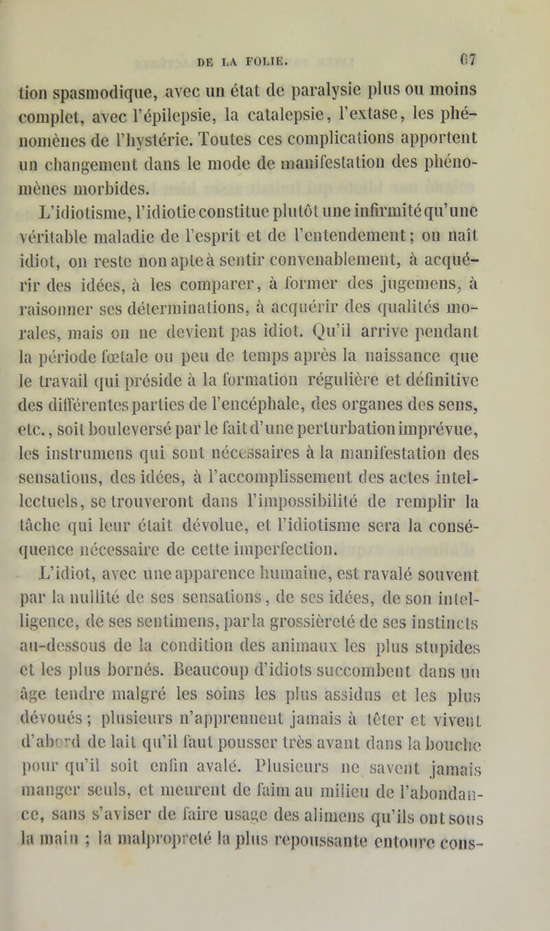 lion spasmodique, avec un état de paralysie plus ou moins complet, avec l’épilepsie, la catalepsie, l’extase, les phé- nomènes de l’hystérie. Toutes ces complications apportent un changement dans le mode de manifestation des phéno- mènes morbides. L’idiotisme, l’idiotie constitue plutôt une infirmité qu’une véritable maladie de l’esprit et de l’entendement; on naît idiot, on reste non apte à sentir convenablement, à acqué- rir des idées, à les comparer, à former des jugemens, à raisonner scs déterminations, à acquérir des qualités mo- rales, mais on ne devient pas idiot. Qu’il arrive pendant la période fœtale ou peu de temps après la naissance que le travail qui préside à la formation régulière et définitive des différentes parties de l’encéphale, des organes des sens, etc., soit bouleversé par le fait d’une perturbation imprévue, les instrumens qui sont nécessaires à la manifestation des sensations, des idées, à l’accomplissement des actes intel- lectuels, se trouveront dans l’impossibilité de remplir la tâche qui leur était dévolue, et l’idiotisme sera la consé- quence nécessaire de cette imperfection. L’idiot, avec une apparence humaine, est ravalé souvent par la nullité de scs sensations, de ses idées, de son intel- ligence, de ses sentimens, parla grossièreté de scs instincts au-dessous de la condition des animaux les plus stupides et les plus bornés. Beaucoup d’idiots succombent dans un âge tendre malgré les soins les plus assidus et les plus dévoués; plusieurs n’apprennent jamais à téter et vivent d’abrrd de lait qu’il faut pousser très avant dans la bouche pour qu’il soit enfin avalé. Plusieurs ne savent jamais manger seuls, et meurent de faim au milieu de l'abondan- ce, sans s’aviser de faire usage des alimens qu’ils ont sous la main ; la malpropreté la plus repoussante entoure cons-