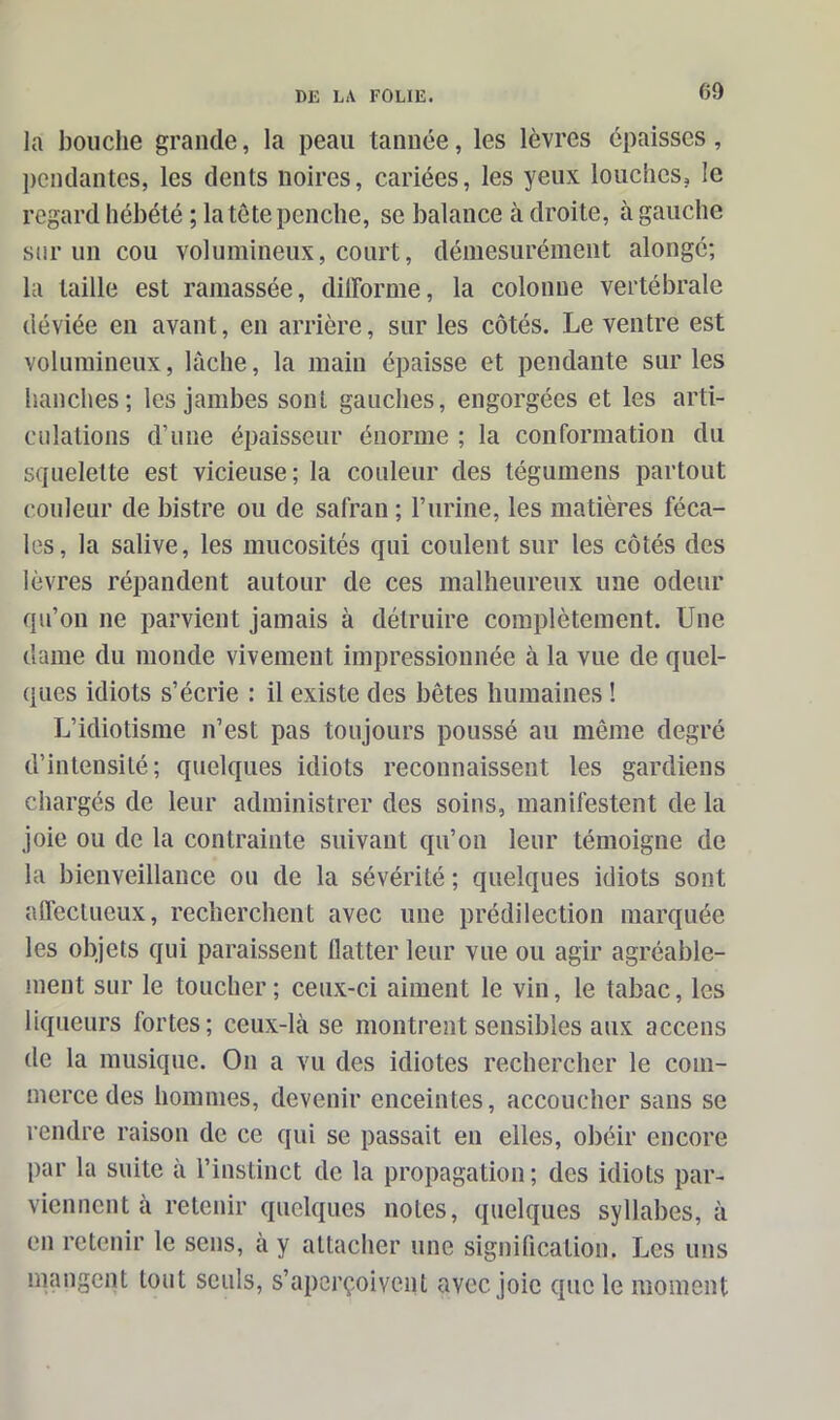 la bouche grande, la peau tannée, les lèvres épaisses, pendantes, les dents noires, cariées, les yeux louches, le regard hébété ; la tête penche, se balance à droite, à gauche sur un cou volumineux, court, démesurément alongé; la taille est ramassée, difforme, la colonne vertébrale déviée en avant, en arrière, sur les côtés. Le ventre est volumineux, lâche, la main épaisse et pendante sur les hanches; les jambes sont gauches, engorgées et les arti- culations d’une épaisseur énorme ; la conformation du squelette est vicieuse; la couleur des tégumens partout couleur de bistre ou de safran ; l’urine, les matières féca- les, la salive, les mucosités qui coulent sur les côtés des lèvres répandent autour de ces malheureux une odeur qu’on ne parvient jamais à détruire complètement. Une dame du monde vivement impressionnée à la vue de quel- ques idiots s’écrie : il existe des bêtes humaines ! L’idiotisme n’est pas toujours poussé au même degré d’intensité; quelques idiots reconnaissent les gardiens chargés de leur administrer des soins, manifestent de la joie ou de la contrainte suivant qu’on leur témoigne de la bienveillance ou de la sévérité ; quelques idiots sont affectueux, recherchent avec une prédilection marquée les objets qui paraissent flatter leur vue ou agir agréable- ment sur le toucher; ceux-ci aiment le vin, le tabac, les liqueurs fortes; ceux-là se montrent sensibles aux accens de la musique. On a vu des idiotes rechercher le com- merce des hommes, devenir enceintes, accoucher sans se rendre raison de ce qui se passait en elles, obéir encore par la suite à l’instinct de la propagation; des idiots par- viennent à retenir quelques notes, quelques syllabes, à en retenir le sens, à y attacher une signification. Les uns mangent tout seuls, s’aperçoivent avec, joie que le moment