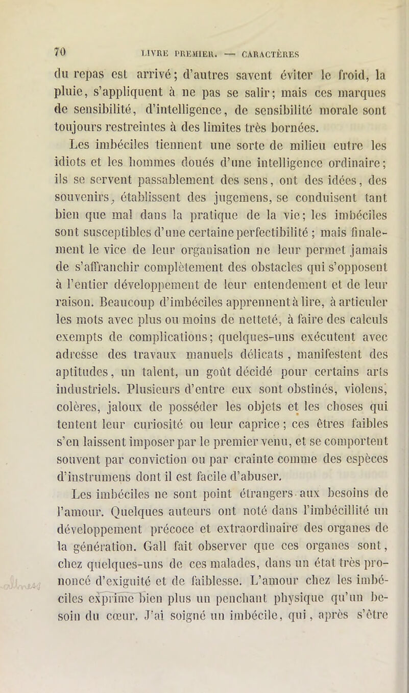 du repas esl arrivé; d’autres savent éviter le froid, la pluie, s’appliquent à 11e pas se salir; mais ces marques de sensibilité, d’intelligence, de sensibilité morale sont toujours restreintes à des limites très bornées. Les imbéciles tiennent une sorte de milieu eutre les idiots et les hommes doués d’une intelligence ordinaire; ils se servent passablement des sens, ont des idées, des souvenirs, établissent des jugemens, se conduisent tant bien que mal dans la pratique de la vie; les imbéciles sont susceptibles d’une certaine perfectibilité ; mais finale- ment le vice de leur organisation ne leur permet jamais de s’affranchir complètement des obstacles qui s’opposent à l’entier développement de leur entendement et de leur raison. Beaucoup d’imbéciles apprennent «à lire, à articuler les mots avec plus ou moins de netteté, à faire des calculs exempts de complications; quelques-uns exécutent avec adresse des travaux manuels délicats , manifestent des aptitudes, un talent, un goût décidé pour certains arts industriels. Plusieurs d’entre eux sont obstinés, violons, colères, jaloux de posséder les objets et les choses qui tentent leur curiosité ou leur caprice ; ces êtres faibles s’en laissent imposer par le premier venu, et se comportent souvent par conviction ou par crainte comme des espèces d’instrumens dont il est facile d’abuser. Les imbéciles 11e sont point étrangers aux besoins de l’amour. Quelques auteurs ont noté dans l’imbécillité un développement précoce et extraordinaire des organes de la génération. Gall fait observer que ces organes sont, chez quelques-uns de ces malades, dans un état très pro- noncé d’exiguïté et de faiblesse. L’amour chez les imbé- ciles exprime bien plus un penchant physique qu’un be- soin du cœur. J'ai soigné un imbécile, qui, après s’être