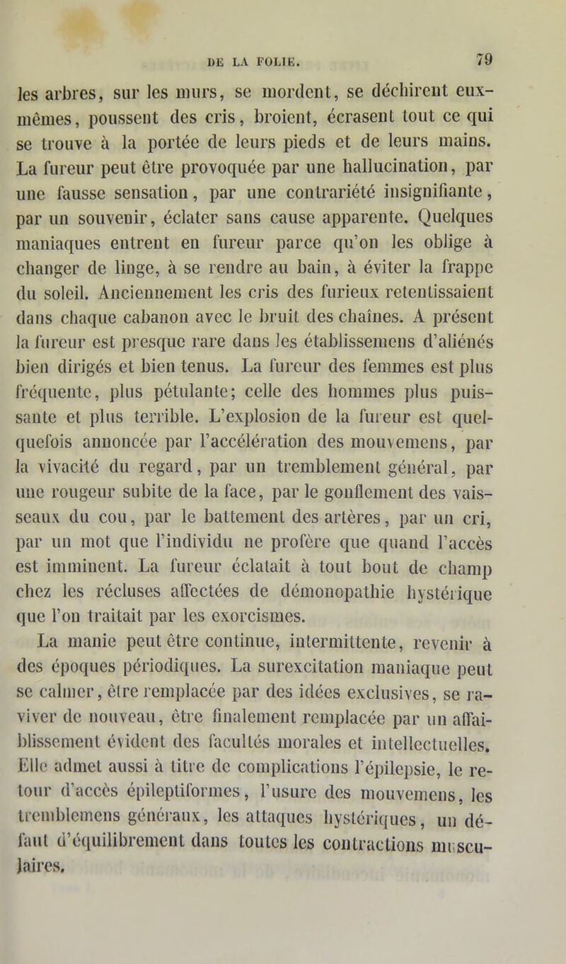 les arbres, sur les murs, se mordent, se déchirent eux- mêmes, poussent des cris, broient, écrasent tout ce qui se trouve à la portée de leurs pieds et de leurs mains. La fureur peut être provoquée par une hallucination, par une fausse sensation, par une contrariété insignifiante, par un souvenir, éclater sans cause apparente. Quelques maniaques entrent en fureur parce qu’on les oblige à changer de linge, à se rendre au bain, à éviter la frappe du soleil. Anciennement les cris des furieux retentissaient dans chaque cabanon avec le bruit des chaînes. A présent la fureur est presque rare dans les établissemens d’aliénés bien dirigés et bien tenus. La fureur des femmes est plus fréquente, plus pétulante; celle des hommes plus puis- sante et plus terrible. L’explosion de la fureur est quel- quefois annoncée par l’accélération des mouvemens, par la vivacité du regard, par un tremblement général, par une rougeur subite de la face, par le gonflement des vais- seaux du cou, par le battement des artères, par un cri, par un mot que l’individu ne profère que quand l’accès est imminent. La fureur éclatait à tout bout de champ chez les récluses aflcctées de démonopathie hystérique que l’on traitait par les exorcismes. La manie peut être continue, intermittente, revenir à des époques périodiques. La surexcitation maniaque peut se calmer, être remplacée par des idées exclusives, se ra- viver de nouveau, être finalement remplacée par un affai- blissement évident des facultés morales et intellectuelles. Elle admet aussi à titre de complications l’épilepsie, le re- tour d’accès épileptiformes, l’usure des mouvemens, les tremblemens généraux, les attaques hystériques, un dé- faut d’équilibrement dans toutes les contractions muscu- laires.