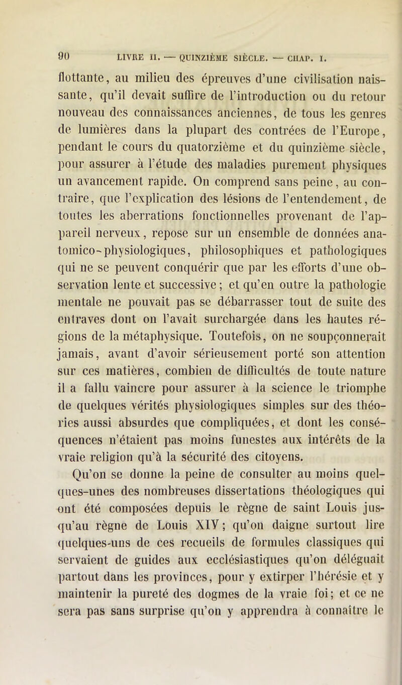 flottante, au milieu des épreuves d’une civilisation nais- sante, qu’il devait suffire de l'introduction ou du retour nouveau des connaissances anciennes, de tous les genres de lumières dans la plupart des contrées de l’Europe, pendant le cours du quatorzième et du quinzième siècle, pour assurer à l’étude des maladies purement physiques un avancement rapide. On comprend sans peine, au con- traire, que l’explication des lésions de l’entendement, de toutes les aberrations fonctionnelles provenant de l’ap- pareil nerveux, repose sur un ensemble de données ana- tomico-physiologiques, philosophiques et pathologiques qui ne se peuvent conquérir que par les efforts d’une ob- servation lente et successive; et qu’en outre la pathologie mentale ne pouvait pas se débarrasser tout de suite des entraves dont on l’avait surchargée dans les hautes ré- gions de la métaphysique. Toutefois, on ne soupçonnerait jamais, avant d’avoir sérieusement porté son attention sur ces matières, combien de difficultés de toute nature il a fallu vaincre pour assurer à la science le triomphe de quelques vérités physiologiques simples sur des théo- ries aussi absurdes que compliquées, et dont les consé- quences n’étaient pas moins funestes aux intérêts de la vraie religion qu’à la sécurité des citoyens. Qu’on se donne la peine de consulter au moins quel- ques-unes des nombreuses dissertations théologiques qui ont été composées depuis le règne de saint Louis jus- qu’au règne de Louis XIV ; qu’on daigne surtout lire quelques-uns de ces recueils de formules classiques qui servaient de guides aux ecclésiastiques qu’on déléguait partout dans les provinces, pour y extirper l’hérésie et y maintenir la pureté des dogmes de la vraie foi ; et ce ne sera pas sans surprise qu’on y apprendra à connaître le