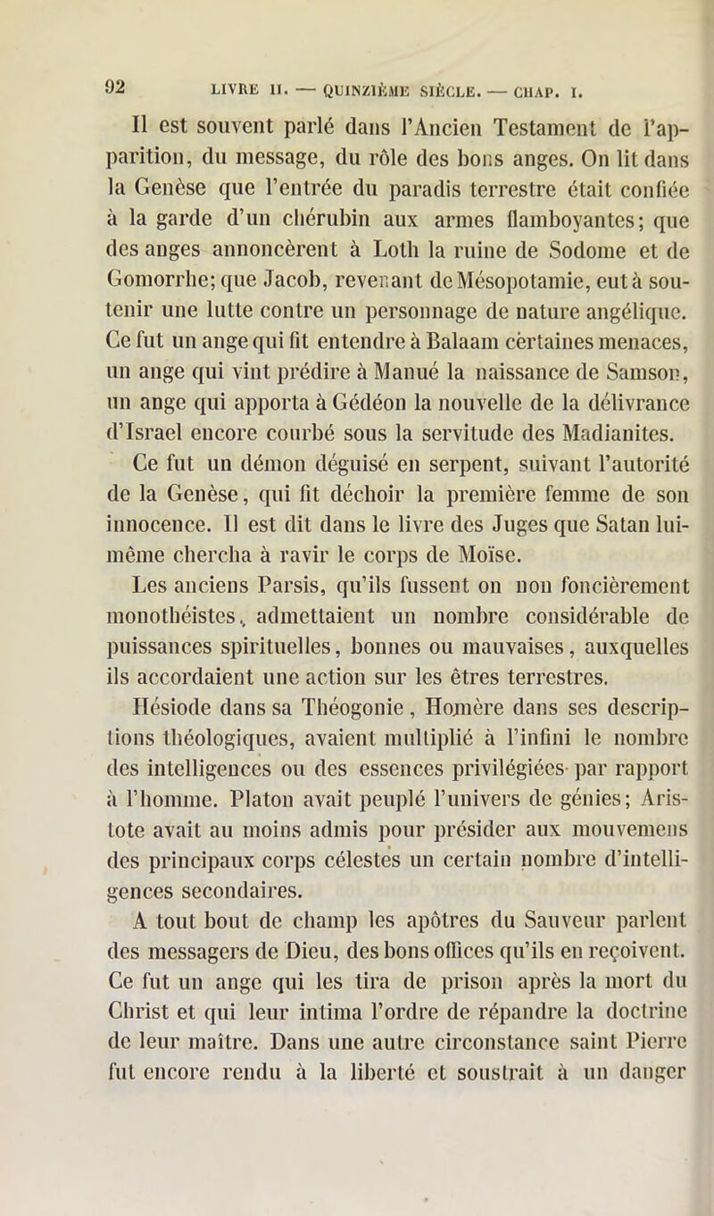 Il est souvent parlé dans l’Ancien Testament de l’ap- parition, du message, du rôle des bons anges. On lit dans la Genèse que l’entrée du paradis terrestre était confiée à la garde d’un chérubin aux armes flamboyantes; que des anges annoncèrent à Loth la ruine de Sodome et de Gomorrhe; que Jacob, revenant de Mésopotamie, eut à sou- tenir une lutte contre un personnage de nature angélique. Ce fut un ange qui fit entendre à Balaam certaines menaces, un ange qui vint prédire à Manué la naissance de Samson, un ange qui apporta à Gédéon la nouvelle de la délivrance d’Israël encore courbé sous la servitude des Madianites. Ce fut un démon déguisé en serpent, suivant l’autorité de la Genèse, qui fit déchoir la première femme de son innocence. Il est dit dans le livre des Juges que Satan lui- même chercha à ravir le corps de Moïse. Les anciens Parsis, qu’ils fussent on non foncièrement monothéistes, admettaient un nombre considérable de puissances spirituelles, bonnes ou mauvaises, auxquelles ils accordaient une action sur les êtres terrestres. Hésiode dans sa Théogonie, Homère dans ses descrip- tions théologiques, avaient multiplié à l’infini le nombre des intelligences ou des essences privilégiées par rapport à l’homme. Platon avait peuplé l’univers de génies; Aris- tote avait au moins admis pour présider aux mouvemens des principaux corps célestes un certain nombre d’intelli- gences secondaires. A tout bout de champ les apôtres du Sauveur parlent des messagers de Dieu, des bons offices qu’ils en reçoivent. Ce fut un ange qui les tira de prison après la mort du Christ et qui leur intima l’ordre de répandre la doctrine de leur maître. Dans une autre circonstance saint Pierre fut encore rendu à la liberté et soustrait à un danger