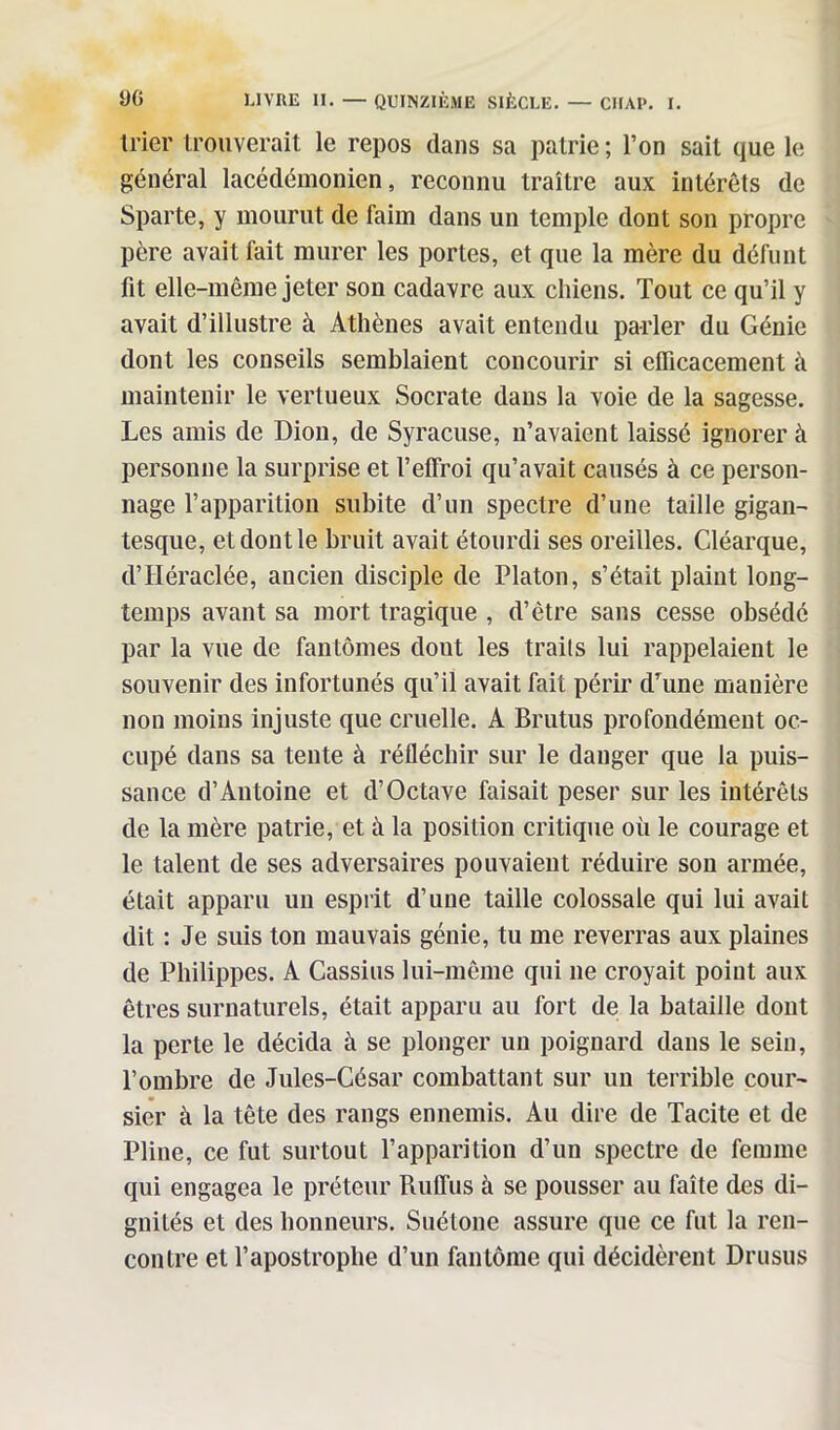 trier trouverait le repos dans sa patrie ; l’on sait que le général lacéclémonien, reconnu traître aux intérêts de Sparte, y mourut de faim dans un temple dont son propre père avait fait murer les portes, et que la mère du défunt fit elle-même jeter son cadavre aux chiens. Tout ce qu’il y avait d’illustre à Athènes avait entendu parler du Génie dont les conseils semblaient concourir si efficacement à maintenir le vertueux Socrate dans la voie de la sagesse. Les amis de Dion, de Syracuse, n’avaient laissé ignorer à personne la surprise et l’effroi qu’avait causés à ce person- nage l’apparition subite d’un spectre d’une taille gigan- tesque, et dont le bruit avait étourdi ses oreilles. Cléarque, d’Héraclée, ancien disciple de Platon, s’était plaint long- temps avant sa mort tragique , d’être sans cesse obsédé par la vue de fantômes dont les traits lui rappelaient le souvenir des infortunés qu’il avait fait périr d’une manière non moins injuste que cruelle. A Brutus profondément oc- cupé dans sa tente à réfléchir sur le danger que la puis- sance d’Antoine et d’Octave faisait peser sur les intérêts de la mère patrie, et à la position critique où le courage et le talent de ses adversaires pouvaient réduire son armée, était apparu un esprit d’une taille colossale qui lui avait dit : Je suis ton mauvais génie, tu me reverras aux plaines de Philippes. A Cassius lui-même qui ne croyait point aux êtres surnaturels, était apparu au fort de la bataille dont la perte le décida à se plonger un poignard dans le sein, l’ombre de Jules-César combattant sur un terrible cour- sier à la tête des rangs ennemis. Au dire de Tacite et de Pline, ce fut surtout l’apparition d’un spectre de femme qui engagea le préteur Ruffus à se pousser au faîte des di- gnités et des honneurs. Suétone assure que ce fut la ren- contre et l’apostrophe d’un fantôme qui décidèrent Drusus