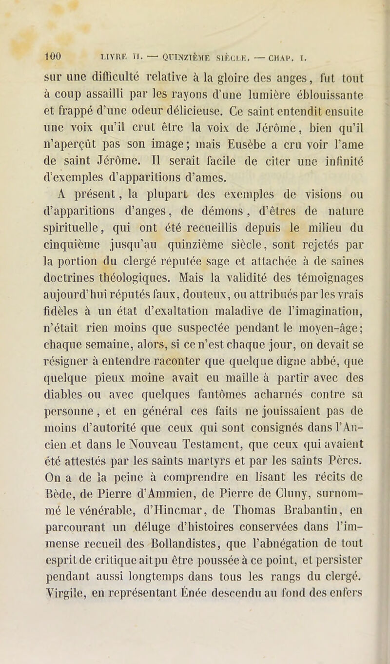 sur une difficulté relative à la gloire des anges, fut tout à coup assailli par les rayons d’une lumière éblouissante et frappé d’une odeur délicieuse. Ce saint entendit ensuite une voix qu’il crut être la voix de Jérôme, bien qu’il n’aperçût pas son image ; mais Fmsèbe a cru voir l’ame de saint Jérôme. Il serait facile de citer une infinité d’exemples d’apparitions d’ames. A présent, la plupart des exemples de visions ou d’apparitions d’anges, de démons, d’êtres de nature spirituelle, qui ont été recueillis depuis le milieu du cinquième jusqu’au quinzième siècle, sont rejetés par la portion du clergé réputée sage et attachée à de saines doctrines théologiques. Mais la validité des témoignages aujourd’hui réputés faux, douteux, ou attribués par les vrais fidèles à un état d’exaltation maladive de l’imagination, n’était rien moins que suspectée pendant le moyen-âge; chaque semaine, alors, si ce n’est chaque jour, on devait se résigner à entendre raconter que quelque digne abbé, que quelque pieux moine avait eu maille à partir avec des diables ou avec quelques fantômes acharnés contre sa personne, et en général ces faits ne jouissaient pas de moins d’autorité que ceux qui sont consignés dans l’An- cien et dans le Nouveau Testament, que ceux qui avaient été attestés par les saints martyrs et par les saints Pères. On a de la peine à comprendre en lisant les récits de Bède, de Pierre d’Ammien, de Pierre de Cluny, surnom- mé le vénérable, d’Hincmar, de Thomas Brabantin, en parcourant un déluge d’histoires conservées dans l’im- mense recueil des Bollandistes, que l’abnégation de tout esprit de critique ait pu être poussée à ce point, et persister pendant aussi longtemps dans tous les rangs du clergé. Virgile, en représentant Énée descendu au fond des enfers