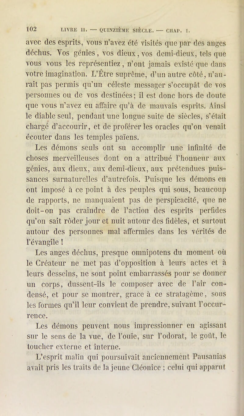 avec des esprits, vous n’avez été visités que par des anges déchus. Yos génies, vos dieux, vos demi-dieux, tels que vous vous les représentiez, n’ont jamais existé que dans votre imagination. L’Être suprême, d’un autre côté, n’au- rait pas permis qu’un céleste messager s’occupât de vos personnes ou de vos destinées ; il est donc hors de doute que vous n’avez eu affaire qu’à de mauvais esprits. Ainsi le diable seul, pendant une longue suite de siècles, s’élait chargé d’accourir, et de proférer les oracles qu’on venait écouter dans les temples païens. Les démons seuls ont su accomplir une infinité de choses merveilleuses dont on a attribué l’honneur aux génies, aux dieux, aux demi-dieux, aux prétendues puis- sances surnaturelles d’autrefois. Puisque les démons en ont imposé à ce point à des peuples qui sous, beaucoup de rapports, ne manquaient pas de perspicacité, que ne doit-on pas craindre de l’action des esprits perfides qu’on sait rôder jour et nuit autour des fidèles, et surtout autour des personnes mal affermies dans les vérités de l’évangile ! Les anges déchus, presque omnipotens du moment où le Créateur ne met pas d’opposition à leurs actes et à leurs desseins, ne sont point embarrassés pour se donner un corps, dussent-ils le composer avec de l’air con- densé, et pour se montrer, grâce à ce stratagème, sous les formes qu’il leur convient de prendre, suivant l’occur- rence. Les démons peuvent nous impressionner en agissant sur le sens de la vue, de l’ouïe, sur l’odorat, le goût, le toucher externe et interne. L’esprit malin qui poursuivait anciennement Pausanias avait pris les traits de la jeune Cléonice ; celui qui apparut