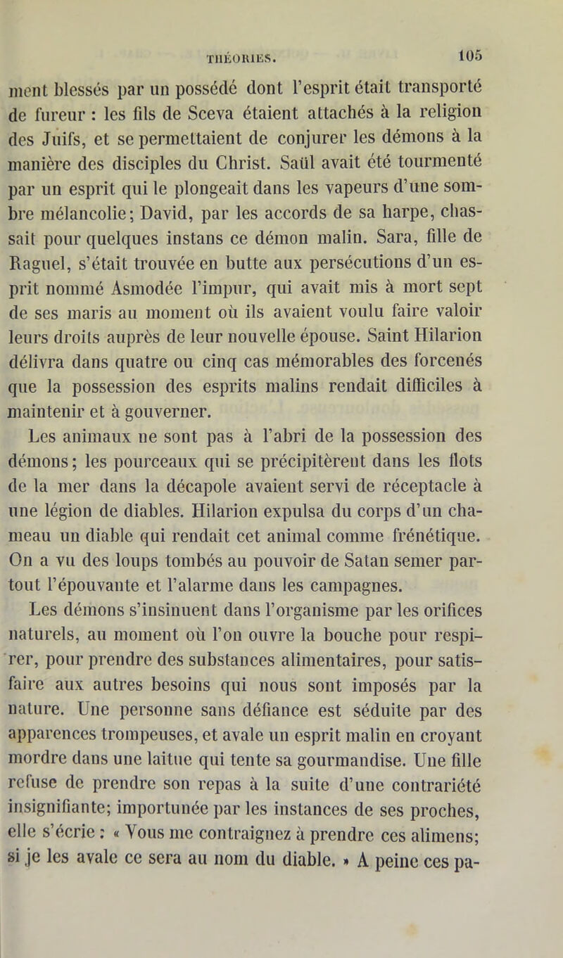 ment blessés par un possédé dont l’esprit était transporté de fureur : les fds de Sceva étaient attachés à la religion des Juifs, et se permettaient de conjurer les démons à la manière des disciples du Christ. Saiil avait été tourmenté par un esprit qui le plongeait dans les vapeurs d’une som- bre mélancolie; David, par les accords de sa harpe, chas- sait pour quelques instans ce démon malin. Sara, fille de Raguel, s’était trouvée en butte aux persécutions d’un es- prit nommé Asmodée l’impur, qui avait mis à mort sept de ses maris au moment où ils avaient voulu faire valoir leurs droits auprès de leur nouvelle épouse. Saint Hilarion délivra dans quatre ou cinq cas mémorables des forcenés que la possession des esprits malins rendait difficiles à maintenir et à gouverner. Les animaux 11e sont pas à l’abri de la possession des démons; les pourceaux qui se précipitèrent dans les flots de la mer dans la décapole avaient servi de réceptacle à une légion de diables. Hilarion expulsa du corps d’un cha- meau un diable qui rendait cet animal comme frénétique. On a vu des loups tombés au pouvoir de Satan semer par- tout l’épouvante et l’alarme dans les campagnes. Les démons s’insinuent dans l’organisme parles orifices naturels, au moment où l’on ouvre la bouche pour respi- rer, pour prendre des substances alimentaires, pour satis- faire aux autres besoins qui nous sont imposés par la nature. Une personne sans défiance est séduite par des apparences trompeuses, et avale un esprit malin en croyant mordre dans une laitue qui tente sa gourmandise. Une fille refuse de prendre son repas à la suite d’une contrariété insignifiante; importunée par les instances de ses proches, elle s’écrie : « Vous 111e contraignez à prendre ces alimens; si je les avale ce sera au nom du diable. » A peine ces pa-