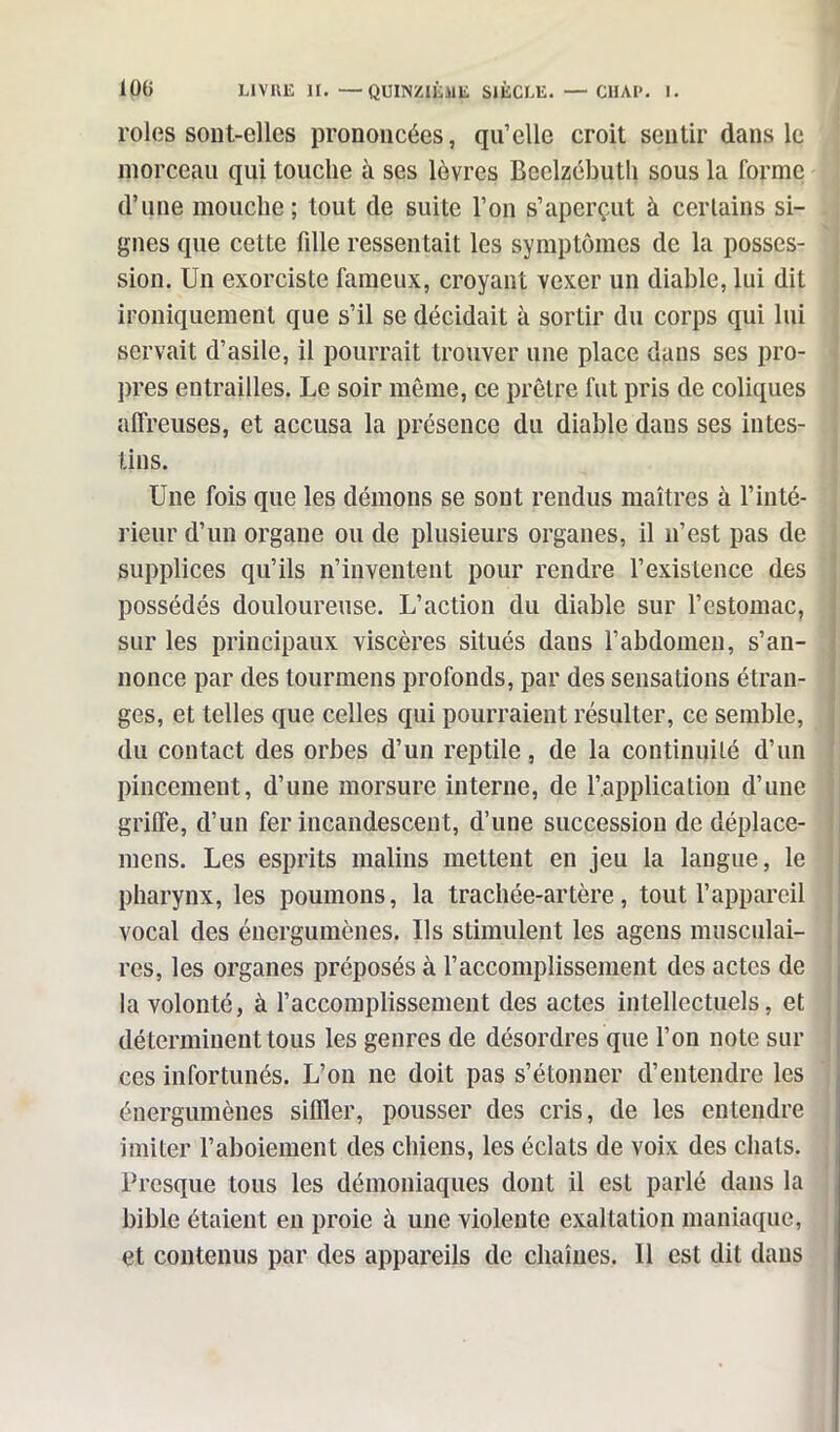 rôles sont-elles prononcées, qu’elle croit sentir dans le morceau qui touche à ses lèvres Beclzébuth sous la forme d’une mouche; tout de suite l’on s’aperçut à certains si- gnes que cette fille ressentait les symptômes de la posses- sion. Un exorciste fameux, croyant vexer un diable, lui dit ironiquement que s’il se décidait à sortir du corps qui lui servait d’asile, il pourrait trouver une place dans ses pro- pres entrailles. Le soir même, ce prêtre fut pris de coliques alfreuses, et accusa la présence du diable dans ses intes- tins. Une fois que les démons se sont rendus maîtres à l’inté- rieur d’un organe ou de plusieurs organes, il n’est pas de supplices qu’ils n’inventent pour rendre l’existence des possédés douloureuse. L’action du diable sur l’estomac, sur les principaux viscères situés daus l’abdomen, s’an- nonce par des tournions profonds, par des sensations étran- ges, et telles que celles qui pourraient résulter, ce semble, du contact des orbes d’un reptile, de la continuité d’un pincement, d’une morsure interne, de l’application d’une grilfe, d’un fer incandescent, d’une succession de déplace- mens. Les esprits malins mettent en jeu la langue, le pharynx, les poumons, la trachée-artère, tout l’appareil vocal des énergumènes. Us stimulent les agens musculai- res, les organes préposés à l’accomplissement des actes de la volonté, à l’accomplissement des actes intellectuels, et déterminent tous les genres de désordres que l’on note sur ces infortunés. L’on ne doit pas s’étonner d’entendre les énergumènes siffler, pousser des cris, de les entendre imiter l’aboiement des chiens, les éclats de voix des chats. Presque tous les démoniaques dont il est parlé dans la bible étaient en proie à une violente exaltation maniaque, et contenus par des appareils de chaînes. 11 est dit dans