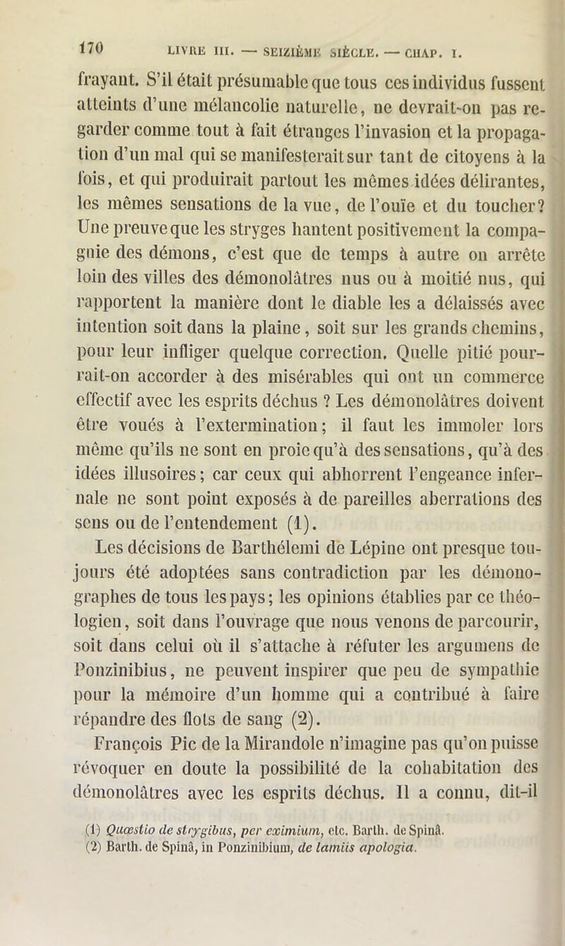 SEIZIÈME SIÈCLE. ClIAP. X. frayant. S’il était présumable que tous ces individus fussent atteints d’une mélancolie naturelle, ne devrait-on pas re- garder comme tout à fait étranges l’invasion et la propaga- tion d’un mal qui se manifesterait sur tant de citoyens à la lois, et qui produirait partout les mêmes idées délirantes, les mêmes sensations de la vue, de l’ouïe et du toucher? Une preuve que les stryges hantent positivement la compa- gnie des démons, c’est que de temps à autre on arrête loin des villes des démonolâtres nus ou à moitié nus, qui rapportent la manière dont le diable les a délaissés avec intention soit dans la plaine, soit sur les grands chemins, pour leur infliger quelque correction. Quelle pitié pour- rait-on accorder à des misérables qui ont un commerce effectif avec les esprits déchus ? Les démonolâtres doivent être voués à l’extermination; il faut les immoler lors même qu’ils ne sont en proie qu’à des sensations, qu’à des idées illusoires ; car ceux qui abhorrent l’engeance infer- nale ne sont point exposés à de pareilles aberrations des sens ou de l’entendement (1). Les décisions de Barthélemi de Lépine ont presque tou- jours été adoptées sans contradiction par les démono- graphes de tous les pays; les opinions établies par ce théo- logien, soit dans l’ouvrage que nous venons de parcourir, soit dans celui où il s’attache à réfuter les argumens de Ponzinibius, ne peuvent inspirer que peu de sympathie pour la mémoire d’un homme qui a contribué à faire répandre des flots de sang (2). François Pic de la Mirandole n’imagine pas qu’on puisse révoquer en doute la possibilité de la cohabitation des démonolâtres avec les esprits déchus. 11 a connu, dit-il (1) Qaœsiio de shygibus, per eximiwn, etc. Barlh. de Spinâ. (2) Barth. de Spinâ, in Ponzinibium, de lainiis apologia.