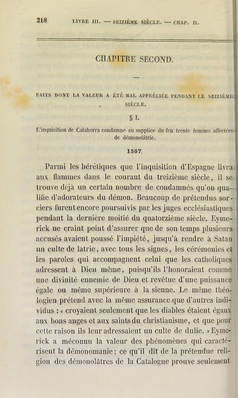 FAITS DONT LA VALEUR A ÉTÉ MAL APPRÉCIÉE PENDANT LE SEIZIÈME . SIÈCLE. 218 LIVRE III. — SEIZIÈME SIÈCLE. — CIIAP. II. CHAPITRE SECOND. L’inquisition de Calahorra condamne au supplice du feu trente femmes affectées^ de démonolâtrie. 1507. Parmi les hérétiques que l’inquisition d’Espagne livra aux flammes dans le courant du treizième siècle, il se trouve déjà un certain nombre de condamnés qu’on qua- lifie d’adorateurs du démon. Beaucoup de prétendus sor- ciers furent encore poursuivis par les juges ecclésiastiques pendant la dernière moitié du quatorzième siècle. Eyme- rick ne craint point d’assurer que de son temps plusieurs accusés avaient poussé l’impiété, jusqu’à rendre à Satan un culte de latrie, avec tous les signes, les cérémonies et les paroles qui accompagnent celui que les catholiques adressent à Dieu meme, puisqu’ils t’honoraient comme une divinité ennemie de Dieu et revêtue d’une puissance égale ou même supérieure à la sienne. Le même théo- logien prétend avec la même assurance que d’autres indi- vidus : « croyaient seulement que les diables étaient égaux aux bons anges et aux saints du christianisme, et que pour cette raison ils leur adressaient un culte de dulie. »Eymc- rick a méconnu la valeur des phénomènes qui caracté- risent la démonomanie; ce qu’il dit de la prétendue reli- gion des démonolâtres de la Catalogne prouve seulement