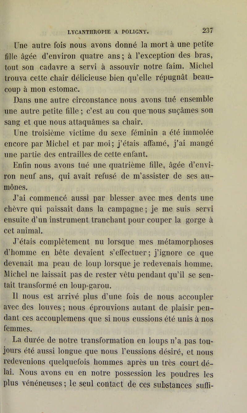 Une autre fois nous avons donné la mort à une petite fille âgée d’environ quatre ans ; à l’exception des bras, tout son cadavre a servi à assouvir notre faim. Michel trouva cette chair délicieuse bien qu’elle répugnât beau- coup à mon estomac. Dans une autre circonstance nous avons tué ensemble une autre petite fille ; c’est au cou que nous suçâmes son sang et que nous attaquâmes sa chair. Une troisième victime du sexe féminin a été immolée encore par Michel et par moi; j’étais affamé, j’ai mangé une partie des entrailles de cette enfant. Enfin nous avons tué une quatrième fille, âgée d’envi- ron neuf ans, qui avait refusé de m’assister de ses au- mônes. J’ai commencé aussi par blesser avec mes dents une chèvre qui paissait dans la campagne ; je me suis servi ensuite d’un instrument tranchant pour couper la gorge à cet animal. J’étais complètement nu lorsque mes métamorphoses d’homme en bête devaient s’effectuer; j’ignore ce que devenait ma peau de loup lorsque je redevenais homme. Michel ne laissait pas de rester vêtu pendant qu’il se sen- tait transformé en loup-garou. Il nous est arrivé plus d’une fois de nous accoupler avec des louves ; nous éprouvions autant de plaisir pen- dant ces accouplemens que si nous eussions été unis à nos femmes. La durée de notre transformation en loups n’a pas tou- jours été aussi longue que nous l’eussions désiré, et nous redevenions quelquefois hommes après un très court dé- lai. Nous avons eu en notre possession les poudres les plus vénéneuses ; le seul contact de ces substances suffi-