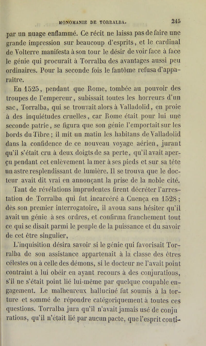 par un nuage enflammé. Ce récit ne laissa pas de faire une grande impression sur beaucoup d’esprits, et le cardinal de Yolterre manifesta à son tour le désir de voir face à face le génie qui procurait à Torralba des avantages aussi peu ordinaires. Pour la seconde fois le fantôme refusa d’appa- raître. En 1525, pendant que Rome, tombée au pouvoir des troupes de l’empereur, subissait toutes les horreurs d’un sac, Torralba, qui se trouvait alors à Yalladolid, en proie à des inquiétudes cruelles, car Rome était pour lui une seconde patrie, se figura que son génie l’emportait sur les bords du Tibre; il mit un matin les habitaus de Yalladolid daus la confidence de ce nouveau voyage aérien, jurant qu’il s’était cru à deux doigts de sa perte, qu’il avait aper- çu pendant cet enlèvement la mer à ses pieds et sur sa tête un astre resplendissant de lumière. Il se trouva que le doc- teur avait dit vrai en annonçant la prise de la noble cité. Tant de révélations imprudentes firent décréter l’arres- tation de Torralba qui fut incarcéré à Cuença en 1528 ; dès son premier interrogatoire, il avoua sans hésiter qu’il avait un génie à ses ordres, et confirma franchement tout ce qui se disait parmi le peuple de la puissance et du savoir de cet être singulier, L’inquisition désira savoir si le génie qui favorisait Tor- ralba de son assistance appartenait à la classe des êtres célestes ou à celle des démons, si le docteur ne l’avait point contraint à lui obéir en ayant recours à des conjurations, s’il ne s’était point lié lui-même par quelque coupable en- gagement. Le malheureux halluciné fut soumis à la tor- ture et sommé de répondre catégoriquement à toutes ces questions. Torralba jura qu’il n’avait jamais usé de conju rations, qu’il n’était lié par aucun pacte, que l’esprit couti-