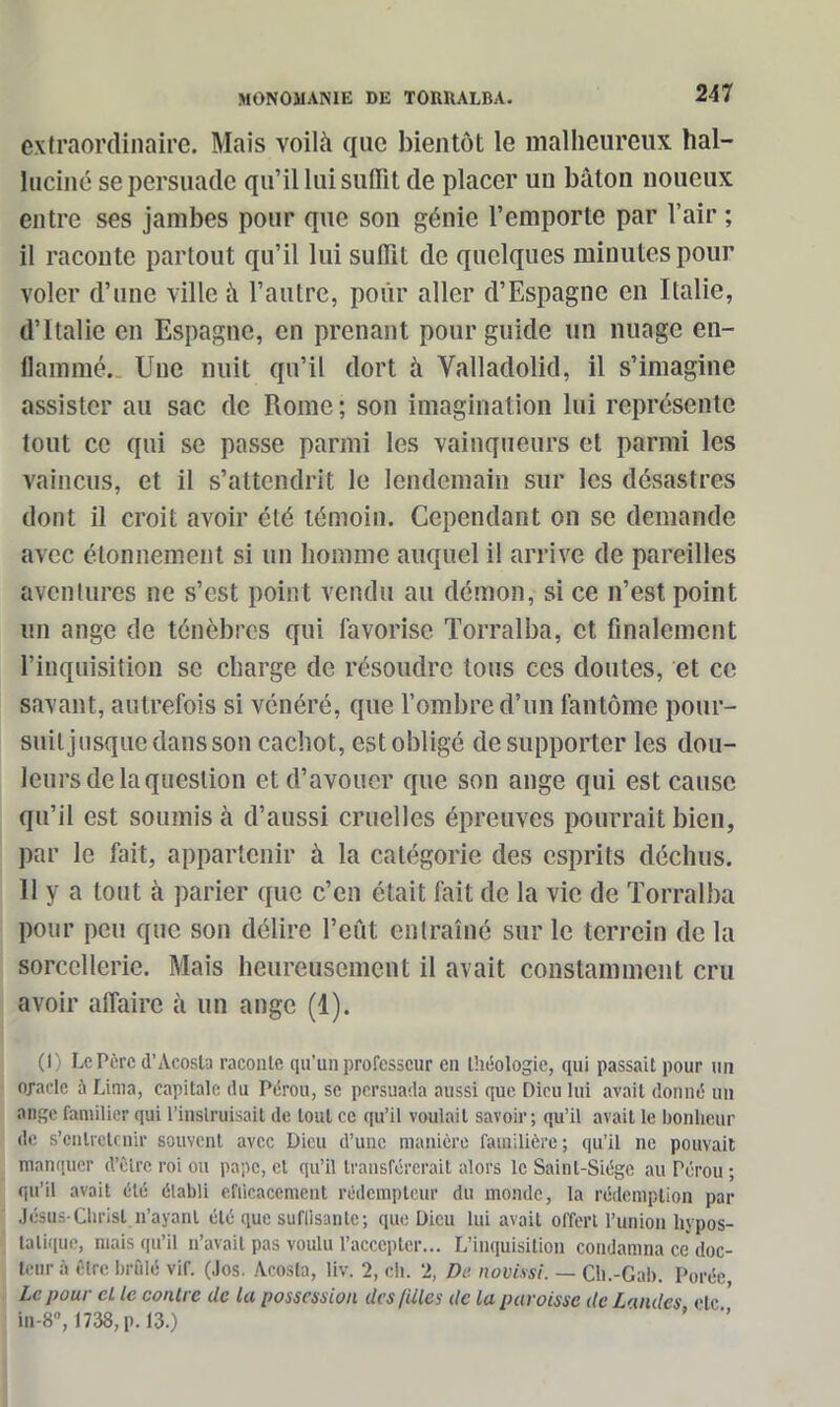 extraordinaire. Mais voilà que bientôt le malheureux hal- luciné se persuade qu’il lui suffit de placer un bâton noueux entre ses jambes pour que son génie l’emporte par l’air ; il raconte partout qu’il lui suffit de quelques minutes pour voler d’une ville à l’autre, pour aller d’Espagne en Italie, d’Italie en Espagne, en prenant pour guide un nuage en- flammé. Une nuit qu’il dort à Valladolid, il s’imagine assister au sac de Rome ; son imagination lui représente tout ce qui se passe parmi les vainqueurs et parmi les vaincus, et il s’attendrit le lendemain sur les désastres dont il croit avoir été témoin. Cependant on se demande avec étonnement si un homme auquel il arrive de pareilles aventures ne s’est point vendu au démon, si ce n’est point un ange de ténèbres qui favorise Torralba, et finalement l’inquisition se charge de résoudre tous ces doutes, et ce savant, autrefois si vénéré, que l’ombre d’un fantôme pour- suit jusque dans son cachot, est obligé de supporter les dou- leurs de la question et d’avouer que son ange qui est cause qu’il est soumis à d’aussi cruelles épreuves pourrait bien, par le fait, appartenir à la catégorie des esprits déchus. 11 y a tout à parier que c’en était fait de la vie de Torralba pour peu que son délire l’eût entraîné sur le terrein de la sorcellerie. Mais heureusement il avait constamment cru avoir affaire à un ange (1). (I) Le Père d’Acosta raconte qu’un professeur en théologie, qui passait pour un oracle à Lima, capitale du Pérou, se persuada aussi que Dieu lui avait donné un ange familier qui l’instruisait de tout ce qu’il voulait savoir ; qu’il avait le bonheur de s’entretenir souvent avec Dieu d’une manière familière; qu’il ne pouvait manquer d’èlre roi ou pape, et qu’il transférerait alors le Saint-Siège au Pérou ; qu'il avait été établi efficacement rédempteur du monde, la rédemption par Jésus-Christ.n’ayant été que suflisanle; que Dieu lui avait offert l’union hypos- latique, mais qu’il n’avait pas voulu l’accepter... L’inquisition condamna ce doc- teur à être brûlé vif. (Jos. Acosta, liv. 2, ch. 2, De novissi. — Ch.-Gab. Porée, Le pour cl le contre de la possession des filles de la paroisse de Landes etc ' in-8, 1738, p. 13.) ’ *’