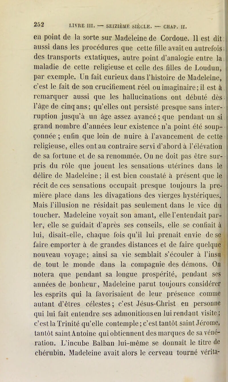 en point de la sorte sur Madeleine de Cordoue. 11 est dit aussi dans les procédures que cette fille avait eu autrefois I des transports extatiques, autre point d’analogie entre la maladie de cette religieuse et celle des filles de Loudun, i par exemple. Un fait curieux dans l’histoire de Madeleine, c’est le fait de son crucifiement réel ou imaginaire; il est à remarquer aussi que les hallucinations ont débuté dès J l’âge de cinq ans; qu’elles ont persisté presque sans inter- i ruption jusqu’à un âge assez avancé ; que pendant un si grand nombre d’années leur existence n’a point été soup- i çonnée ; enfin que loin de nuire à l’avancement de cette I religieuse, elles ont au contraire servi d’abord à l’élévatioii de sa fortune et de sa renommée. On ne doit pas être sur- pris du rôle que jouent les sensations utérines dans le délire de Madeleine ; il est bien constaté à présent que le récit de ces sensations occupait presque toujours la pre- mière place dans les divagations des vierges hystériques. Mais l’illusion ne résidait pas seulement dans le vice du toucher. Madeleine voyait son amant, elle l’entendait par- ler, elle se guidait d’après ses conseils, elle se confiait à lui, disait-elle, chaque fois qu’il lui prenait envie de se faire emporter à de grandes distances et de faire quelque nouveau voyage; ainsi sa vie semblait s’écouler à l’insu de tout le monde dans la compagnie des démons. On notera que pendant sa longue prospérité, pendant ses années de bonheur, Madeleine parut toujours considérer les esprits qui la favorisaient de leur présence comme autant d’êtres célestes; c’est Jésus-Christ en personne qui lui fait entendre ses admonitionsen lui rendant visite; c’est la Trinité qu’elle contemple ; c’est tantôt saint Jérome, tantôt saint Antoine qui obtiennent des marques de sa véné- ration. L’incube Balban lui-même se donnait le titre de chérubin. Madeleine avait alors le cerveau tourné vérita-