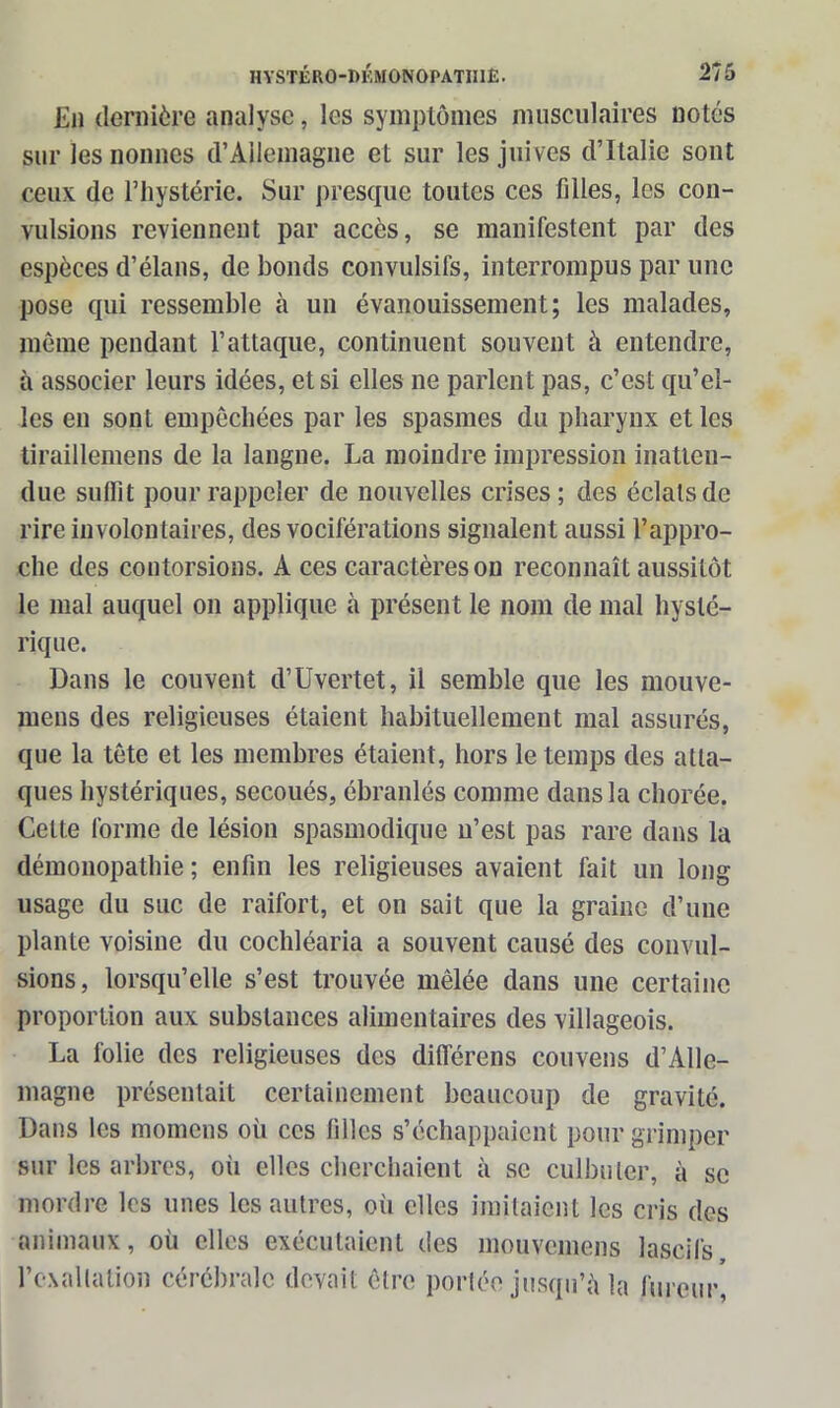 En dernière analyse, les symptômes musculaires notés sur les nonnes d’Allemagne et sur les juives d’Italie sont ceux de l’hystérie. Sur presque toutes ces filles, les con- vulsions reviennent par accès, se manifestent par des espèces d’élans, de bonds convulsifs, interrompus par une pose qui ressemble à un évanouissement; les malades, même pendant l’attaque, continuent souvent à entendre, à associer leurs idées, et si elles ne parlent pas, c’est qu’el- les en sont empêchées par les spasmes du pharynx et les tiraillemens de la langne. La moindre impression inatten- due suffit pour rappeler de nouvelles crises; des éclats de rire involontaires, des vociférations signalent aussi l’appro- che des contorsions. A ces caractères on reconnaît aussitôt le mal auquel on applique à présent le nom de mal hysté- rique. Dans le couvent d’Uvertet, il semble que les mouve- mens des religieuses étaient habituellement mal assurés, que la tête et les membres étaient, hors le temps des atta- ques hystériques, secoués, ébranlés comme dans la chorée. Celte forme de lésion spasmodique u’est pas rare dans la démonopathie ; enfin les religieuses avaient fait un long usage du suc de raifort, et on sait que la graine d’une plante voisine du cochléaria a souvent causé des convul- sions, lorsqu’elle s’est trouvée mêlée dans une certaine proportion aux substances alimentaires des villageois. La folie des religieuses des différens couvens d’Alle- magne présentait certainement beaucoup de gravité. Dans les momcns où ces filles s’échappaient pour grimper sur les arbres, oii elles cherchaient à se culbuter, à se mordre les unes les autres, où elles imitaient les cris des animaux, où elles exécutaient des mouvemens lascifs l’exaltation cérébrale devait être portée jusqu’à la fureur*