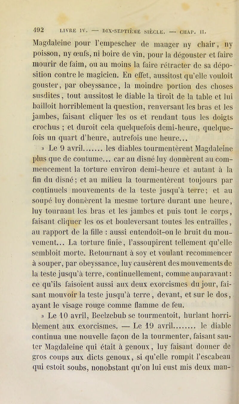 Magdaleine pour Pempescher de manger uy chair, ny poisson, ny œuls, ni boire de vin, pour la dégouster et faire mourir de faim, ou au moins la faire rétracter de sa dépo- sition contre le magicien. En effet, aussitost qu’elle vouloit gouster, par obeyssance, la moindre portion des choses susdites, tout aussitost le diable la tiroit de la table et lui bailloit horriblement la question, renversant les bras et les jambes, faisant cliquer les os et rendant tous les doigts crochus ; et duroit cela quelquefois demi-heure, quelque- fois un quart d’heure, autrefois une heure... » Le 9 avril les diables tourmentèrent Magdaleine plus que de coutume.,, car au disné luy donnèrent au com- mencement la torture environ demi-heure et autant à la fin du disné; et au milieu la tourmentèrent toujours par continuels mouvements de la teste jusqu’à terre; et au soupé luy donnèrent la mesme torture durant une heure, luy tournant les bras et les jambes et puis tout le corps, faisant cliquer les os et bouleversant toutes les entrailles, au rapport de la fille : aussi entendoit-on le bruit du mou- vement... La torture finie, l’assoupirent tellement qu’elle scmbloit morte. Retournant à soy et voulant recommencer à souper, par obeyssance, luy causèrent des mouvements de la teste jusqu’à terre, continuellement, comme auparavant: ce qu’ils faisoient aussi aux deux exorcismes du jour, fai- sant mouvoir la teste jusqu’à terre, devant, et sur le dos, ayant le visage rouge comme flamme de feu. » Le 10 avril, Beelzebub se tourmentoit, hurlant horri- blement aux exorcismes. — Le 19 avril le diable continua une nouvelle façon de la tourmenter, faisant sau- ter Magdaleine qui était à genoux, luy faisant donner de gros coups aux dicts genoux, si qu’elle rompit l’escabeau qui esloit soubs, nonobstant qu’on lui cust mis deux man-