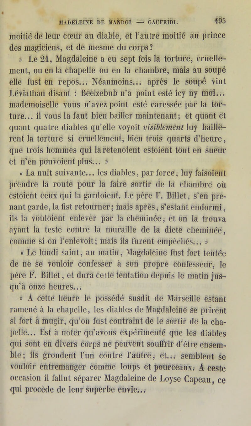 moitié de leur cœur au diable, et l’autre moitié au prince des magiciens, et de mesme du corps? » Le 21, Magdaleine a eu sept fois la torture, cruelle- ment, ou en la chapelle ou en la chambre, mais au soupe elle fust en repos... Néanmoins... après le soupé vint Léviathan disant : Beelzebub n’a point esté icy ny moi... mademoiselle vous n’avez point esté caressée par la tor- ture... il vous la faut bien bailler maintenant; et quant et quant quatre diables qu’elle voyoit visiblement luy baillè- rent la torture si cruellement, bien trois quarts d’heure, que trois hommes qui la retenoient estoient tout en sueur et n’en pouvoient plus... » « La nuit suivante... les diables, par force, luy faisoient prendre la route pour la faire sortir de la chambre où estoient ceux qui la gardoient. Le père F. Billet, s’en pre- nant garde, la fist retourner; mais après, s’estant endormi, ils la vouloient enlever par la cheminée, et on la trouva ayant la teste contre la muraille de la dicte cheminée, comme si-on l’enlevoit; mais ils furent empêchés... » « Le lundi saint, au matin, Magdaleine fust fort tentée de ne se vouloir confesser à son propre confesseur, le père F. Billet, et dura cette tentation depuis le matin jus- qu’à onze heures... » A cette heure le possédé susdit de Marseille estant ramené à la chapelle, les diables de Magdaleine se prirent si fort à mugir, qu’on fust contraint de le sortir de la cha- pelle... Est à noter qu’avons expérimenté que les diables qui sont en divers corps ne peuvent souffrir d’être ensem- ble; ils grondent l’un contre l’autre, et... semblent se vouloir entremanger comme loups et pourceaux. A ceste occasion il fallut séparer Magdaleine de Loyse Capeau, ce qui procède de leur superbe envie...